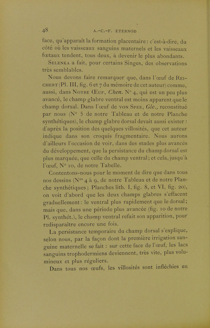 face, qu'apparaît la formation placentaire : c est-à-dire, du côté où les vaisseaux sanguins maternels et les vaisseaux foetaux tendent, tous deux, à devenir le plus abondants. Selenka a fait, pour certains Singes, des observations très semblables. N ous devons faire remarquer que, dans l'œuf de Rei- CHERT (Pl. III, fig. 6 et 7 du mémoire de cet auteur) comme, aussi, dans Notre Œuf, Chen. N° 4, qui est un peu plus avancé, le champ glabre ventral est moins apparent que le champ dorsal. Dans Tœuf de von Spee, Gle., reconstitué par nous (N° 5 de notre Tableau et de notre Planche synthétiques), le champ glabre dorsal devait aussi exister : d'après la position des quelques villosités, que cet auteur indique dans son croquis fragmentaire. Nous aurons d'ailleurs l'occasion de voir, dans des stades plus avancés du développement, que la persistance du champ dorsal est plus marquée, que celle du champ ventral; et cela, jusqu'à Tœuf, N° 10, de notre Tabelle. Contentons-nous pour le moment de dire que dans tous nos dessins (N°' 4 à 9, de notre Tableau et de notre Plan- che synthétiques; Planches lith. I, fig. 8, et VI, fig. 20), on voit d'abord que les deux champs glabres s'effacent graduellement: le ventral plus rapidement que le dorsal; mais que, dans une période plus avancée (fig. 10 de notre Pl. synthét.), le champ ventral refait son apparition, pour redisparaître encore une fois. La persistance temporaire du champ dorsal s'explique, selon nous, par la façon dont la première irrigation san- guine maternelle se fait : sur cette face de l'œuf, les lacs sanguins trophodermiens deviennent, très vite, plus volu- mineux et plus réguliers. Dans tous nos œufs, les villosités sont infléchies en