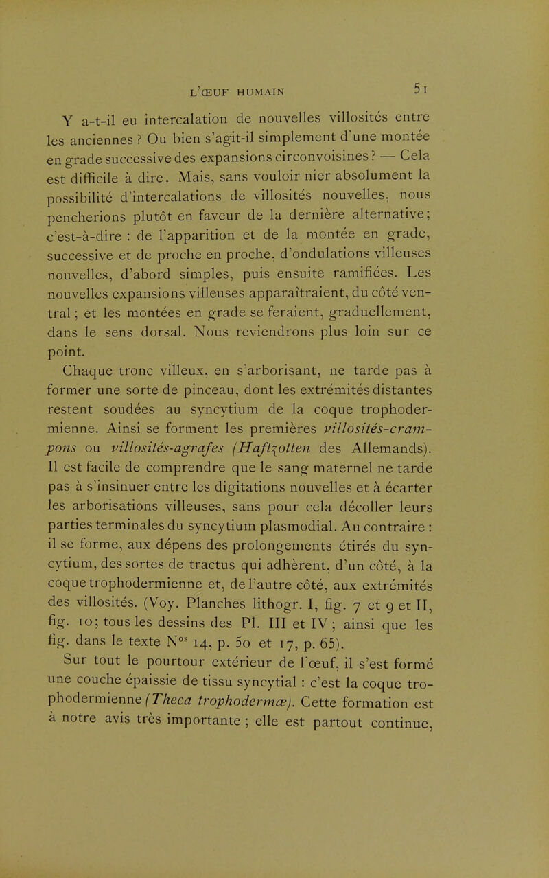 Y a-t-il eu intercalation de nouvelles villosités entre les anciennes ? Ou bien s'agit-il simplement d'une montée en grade successive des expansions circonvoisines ? — Cela est difficile à dire. Mais, sans vouloir nier absolument la possibilité d'intercalations de villosités nouvelles, nous pencherions plutôt en faveur de la dernière alternative ; c est-à-dire : de l'apparition et de la montée en grade, successive et de proche en proche, d'ondulations villeuses nouvelles, d'abord simples, puis ensuite ramifiées. Les nouvelles expansions villeuses apparaîtraient, du côté ven- tral ; et les montées en grade se feraient, graduellement, dans le sens dorsal. Nous reviendrons plus loin sur ce point. Chaque tronc villeux, en s'arborisant, ne tarde pas à former une sorte de pinceau, dont les extrémités distantes restent soudées au syncytium de la coque trophoder- mienne. Ainsi se forment les premières villosités-cram- pons ou villosités-agrafes (Haft{otten des Allemands). Il est facile de comprendre que le sang maternel ne tarde pas à s'insinuer entre les digitations nouvelles et à écarter les arborisations villeuses, sans pour cela décoller leurs parties terminales du syncytium plasmodial. Au contraire : il se forme, aux dépens des prolongements étirés du syn- cytium, des sortes de tractus qui adhèrent, d'un côté, à la coque trophodermienne et, de l'autre côté, aux extrémités des villosités. (Voy. Planches lithogr. I, fig. 7 et g et II, fig. 10; tous les dessins des Pl. III et IV: ainsi que les fig. dans le texte 14, p. 5o et 17, p. 65). Sur tout le pourtour extérieur de l'œuf, il s'est formé une couche épaissie de tissu syncytial : c'est la coque tro- phodermienne fT/zec^z trophodermœ). Cette formation est à notre avis très importante ; elle est partout continue,