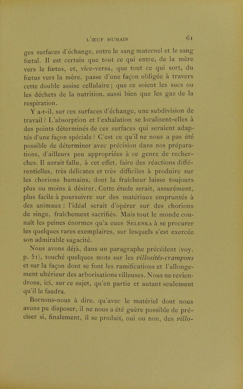 ges surfaces d échange, entre le sang maternel et le sang fœtal. Il est certain que tout ce qui entre, de la mère vers le foetus, et, vice-versa, que tout ce qui sort, du fœtus vers la mère, passe d'une façon obligée à travers cette double assise cellulaire ; que ce soient les sucs ou les déchets de la nutrition, aussi bien que les gaz de la respiration. Y a-t-il, sur ces surfaces d'échange, une subdivision de travail ? L'absorption et l'exhalation se localisent-elles à des points déterminés de ces surfaces qui seraient adap- tés d'une façon spéciale ? C'est ce qu'il ne nous a pas été possible de déterminer avec précision dans nos prépara- tions, d'ailleurs peu appropriées à ce genre de recher- ches. Il aurait fallu, à cet effet, faire des réactions diffé- rentielles, très délicates et très difficiles à produire sur les chorions humains, dont la fraîcheur laisse toujours plus ou moins à désirer. Cette étude serait, assurément, plus facile à poursuivre sur des matériaux empruntés à des animaux : l'idéal serait d'opérer sur des chorions de singe, fraîchement sacrifiés. Mais tout le monde con- naît les peines énormes qu'a eues Selenka à se procurer les quelques rares exemplaires, sur lesquels s'est exercée son admirable sagacité. Nous avons déjà, dans un paragraphe précédent (voy. p. 5i), touché quelques mots sur les villosités-crampons et sur la façon dont se font les ramifications et l'allonge- ment ultérieur des arborisations villeuses. Nous ne revien- drons, ici, sur ce sujet, qu'en partie et autant seulement qu'il le faudra. Bornons-nous à dire, qu'avec le matériel dont nous avons pu disposer, il ne nous a été guère possible de pré- ciser si, finalement, il se produit, oui ou non, des villo-