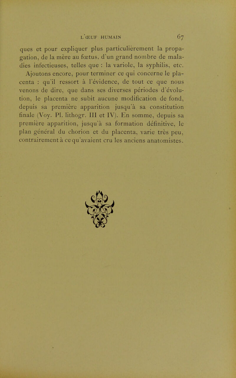 ques et pour expliquer plus particulièrement la propa- gation, de la mère au fœtus, d'un grand nombre de mala- dies infectieuses, telles que : la variole, la syphilis, etc. Ajoutons encore, pour terminer ce qui concerne le pla- centa : qu'il ressort à l'évidence, de tout ce que nous venons de dire, que dans ses diverses périodes d'évolu- tion, le placenta ne subit aucune modification de fond, depuis sa première apparition jusqu'à sa constitution finale (Voy. Pl. lithogr. III et IV). En somme, depuis sa première apparition, jusqu'à sa formation définitive, le plan général du chorion et du placenta, varie très peu, contrairement à ce qu'avaient cru les anciens anatomistes.