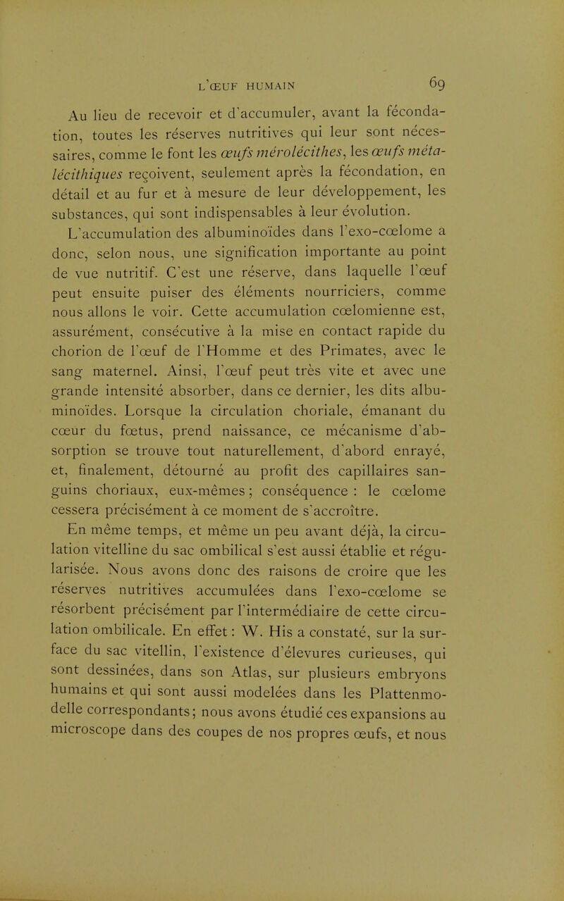 Au lieu de recevoir et craccumuler, avant la féconda- tion, toutes les réserves nutritives qui leur sont néces- saires, comme le font les œufs mérolécithes, les œufs méta- lécithiques reçoivent, seulement après la fécondation, en détail et au fur et à mesure de leur développement, les substances, qui sont indispensables à leur évolution. L'accumulation des albuminoïdes dans l'exo-cœlome a donc, selon nous, une signification importante au point de vue nutritif. C'est une réserve, dans laquelle l'œuf peut ensuite puiser des éléments nourriciers, comme nous allons le voir. Cette accumulation cœlomienne est, assurément, consécutive à la mise en contact rapide du chorion de l'œuf de l'Homme et des Primates, avec le sang maternel. Ainsi, l'œuf peut très vite et avec une grande intensité absorber, dans ce dernier, les dits albu- minoïdes. Lorsque la circulation choriale, émanant du cœur du fœtus, prend naissance, ce mécanisme d'ab- sorption se trouve tout naturellement, d'abord enrayé, et, finalement, détourné au profit des capillaires san- guins choriaux, eux-mêmes ; conséquence : le cœlome cessera précisément à ce moment de s'accroître. En même temps, et même un peu avant déjà, la circu- lation vitelline du sac ombilical s'est aussi établie et régu- larisée. Nous avons donc des raisons de croire que les réserves nutritives accumulées dans l'exo-cœlome se résorbent précisément par l'intermédiaire de cette circu- lation ombilicale. En effet : W. His a constaté, sur la sur- face du sac vitellin, l'existence d'élevures curieuses, qui sont dessinées, dans son Atlas, sur plusieurs embryons humains et qui sont aussi modelées dans les Plattenmo- delle correspondants; nous avons étudié ces expansions au microscope dans des coupes de nos propres œufs, et nous