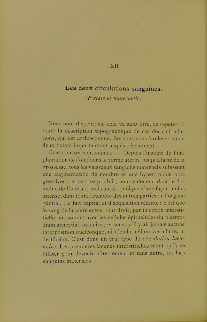 XII Les deux circulations sanguines. (Fœtale et maternelle). Nous nous dispensons, cela va sans dire, de répéter ici toute la description topographique de ces deux circula- tions, qui est archi-connue. Bornons-nous à relever un ou deux points importants et acquis récemment. Circulation maternelle. — Depuis Tinstant de l'im- plantation de Toeuf dans le derme utérin, jusqu'à la fin de la grossesse, tous les vaisseaux sanguins maternels subissent une augmentation de nombre et une hypertrophie pro- gressives : et ceci se produit, non seulement dans le do- maine de Tutérus ; mais aussi, quoique d 'une façon moins intense, dans toute l'étendue des autres parties de l'organe génital. Le fait capital et d'acquisition récente: c'est que le sang de la mère entre, tout droit, par injection intersti- tielle, en contact avec les cellules épithéliales du plasmo- dium syncytial, ovulaire ; et sans qu'il y ait jamais aucune interposition quelconque, ni d'endothélium vasculaire, ni de fibrine. C'est donc un vrai type de circulation lacu- naire. Les premières lacunes interstitielles n'ont qu'à se dilater pour devenir, directement et sans autre, les lacs sanguins maternels.