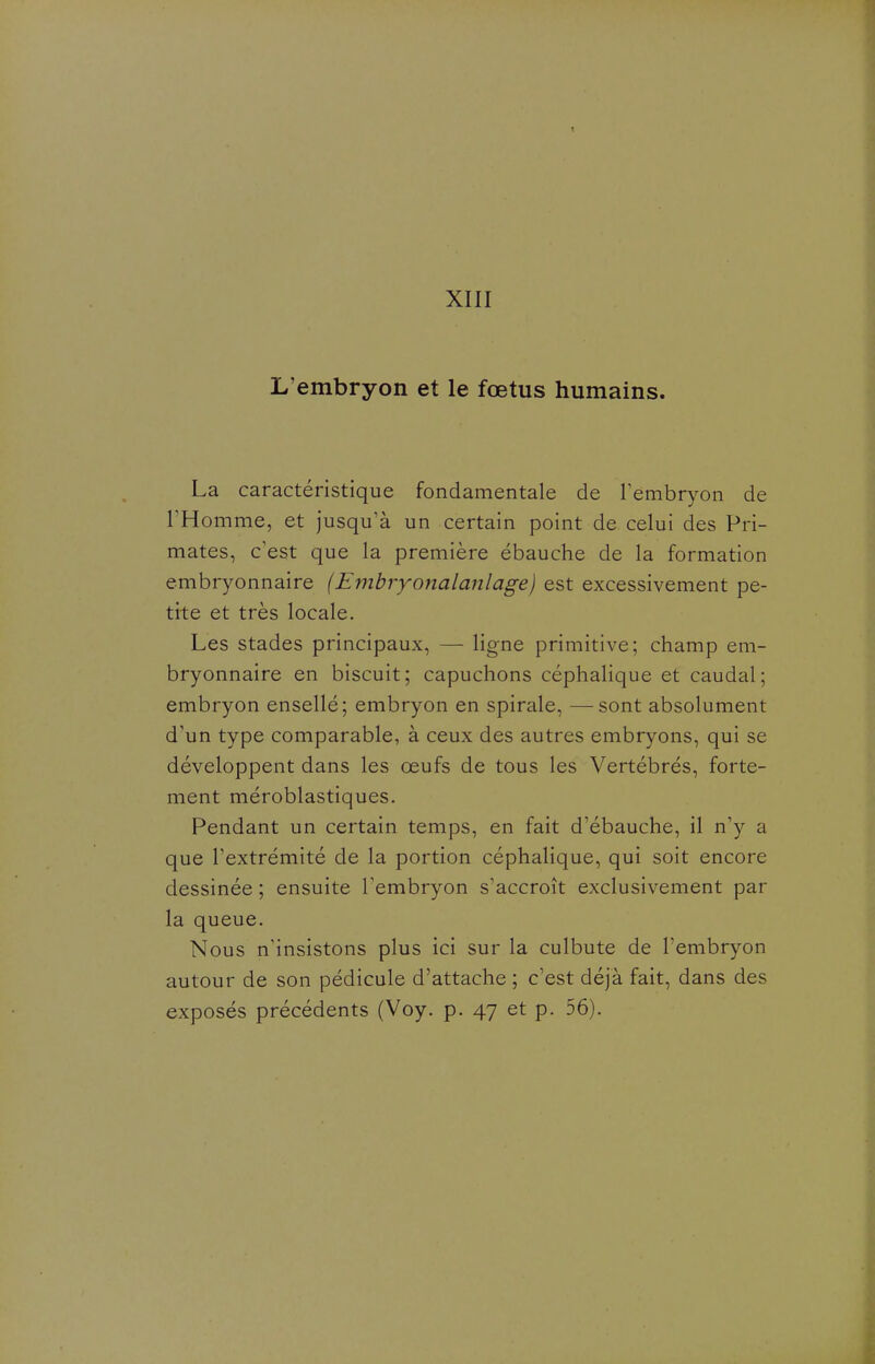 t XIII L'embryon et le fœtus humains. La caractéristique fondamentale de Tembryon de l'Homme, et jusqu'à un certain point de celui des Pri- mates, c'est que la première ébauche de la formation embryonnaire (Embryonalanlage) est excessivement pe- tite et très locale. Les stades principaux, — ligne primitive; champ em- bryonnaire en biscuit ; capuchons céphahque et caudal ; embryon ensellé; embryon en spirale, —sont absolument d'un type comparable, à ceux des autres embryons, qui se développent dans les œufs de tous les Vertébrés, forte- ment méroblastiques. Pendant un certain temps, en fait d'ébauche, il n'y a que l'extrémité de la portion céphalique, qui soit encore dessinée ; ensuite Tembryon s'accroît exclusivement par la queue. Nous n'insistons plus ici sur la culbute de l'embryon autour de son pédicule d'attache ; c'est déjà fait, dans des exposés précédents (Voy. p. 47 et p. 56).