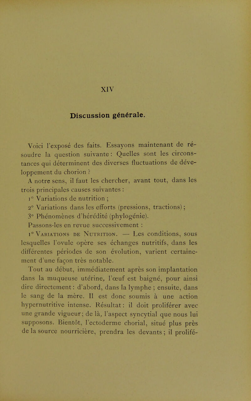 XIV Discussion générale. Voici l'exposé des faits. Essayons maintenant de ré- soudre la question suivante : Quelles sont les circons- tances qui déterminent des diverses fluctuations de déve- loppement du chorion ? A notre sens, il faut les chercher, avant tout, dans les trois principales causes suivantes : 1° Variations de nutrition ; 2° Variations dans les efforts (pressions, tractions) ; 3° Phénomènes d'hérédité (phylogénie). Passons-les en revue successivement : 1° Variations de Nutrition, — Les conditions, sous lesquelles l'ovule opère ses échanges nutritifs, dans les différentes périodes de son évolution, varient certaine- ment d'une façon très notable. Tout au début, immédiatement après son implantation dans la muqueuse utérinC;, l'œuf est baigné, pour ainsi dire directement : d'abord, dans la lymphe ; ensuite, dans le sang de la mère. Il est donc soumis à une action hypernutritive intense. Résultat : il doit proliférer avec une grande vigueur; de \k, Taspect syncytial que nous lui supposons. Bientôt, l'ectoderme chorial, situé plus près de la source nourricière, prendra les devants ; il prolifé-