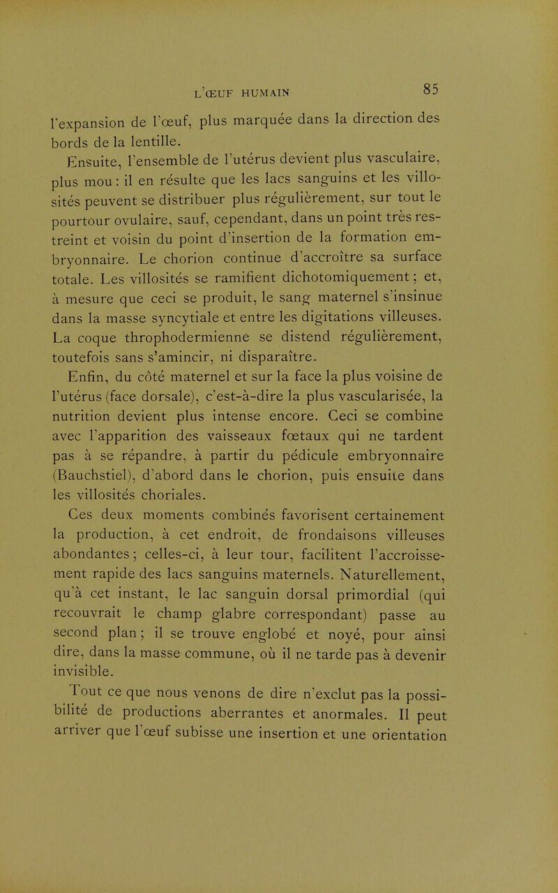 lexpansion de Tœuf, plus marquée dans la direction des bords de la lentille. Ensuite, l'ensemble de l'utérus devient plus vasculaire, plus mou : il en résulte que les lacs sanguins et les villo- sités peuvent se distribuer plus régulièrement, sur tout le pourtour ovulaire, sauf, cependant, dans un point très res- treint et voisin du point d'insertion de la formation em- bryonnaire. Le chorion continue d'accroître sa surface totale. Les villosités se ramifient dichotomiquement ; et, à mesure que ceci se produit, le sang maternel s'insinue dans la masse syncytiale et entre les digitations villeuses. La coque throphodermienne se distend régulièrement, toutefois sans s'amincir, ni disparaître. Enfin, du côté maternel et sur la face la plus voisine de l'utérus (face dorsale), c'est-à-dire la plus vascularisée, la nutrition devient plus intense encore. Ceci se combine avec l'apparition des vaisseaux fœtaux qui ne tardent pas à se répandre, à partir du pédicule embryonnaire (Bauchstiel), d'abord dans le chorion, puis ensuite dans les villosités choriales. Ces deux moments combinés favorisent certainement la production, à cet endroit, de frondaisons villeuses abondantes ; celles-ci, à leur tour, facilitent l'accroisse- ment rapide des lacs sanguins maternels. Naturellement, qu'à cet instant, le lac sanguin dorsal primordial (qui recouvrait le champ glabre correspondant) passe au second plan ; il se trouve englobé et noyé, pour ainsi dire, dans la masse commune, où il ne tarde pas à devenir invisible. Tout ce que nous venons de dire n'exclut pas la possi- bilité de productions aberrantes et anormales. Il peut arriver que l'œuf subisse une insertion et une orientation