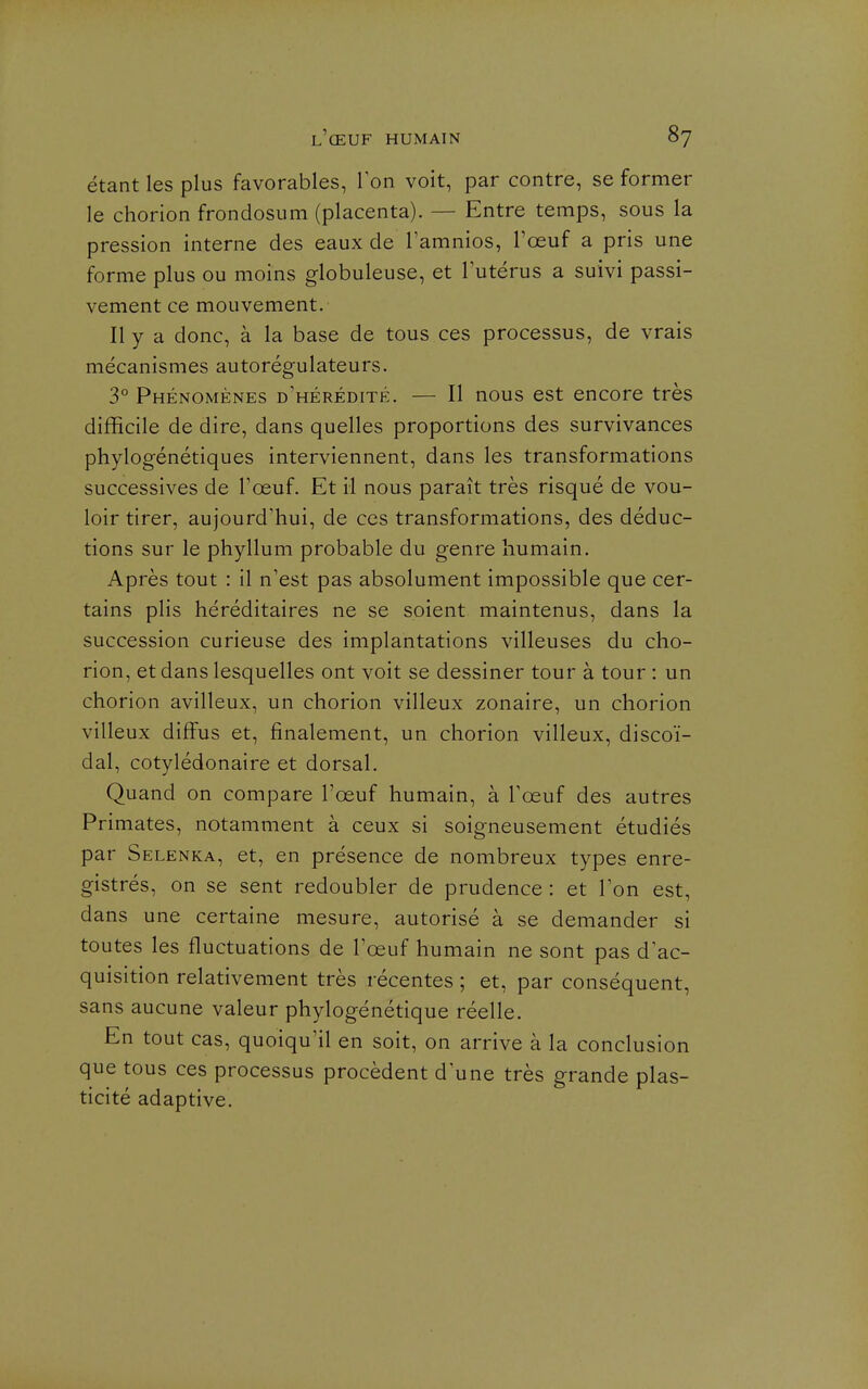 étant les plus favorables, Ton voit, par contre, se former le chorion frondosiim (placenta). — Entre temps, sous la pression interne des eaux de Tamnios, l'œuf a pris une forme plus ou moins globuleuse, et lutérus a suivi passi- vement ce mouvement. Il y a donc, à la base de tous ces processus, de vrais mécanismes autorégulateurs. 3° Phénomènes d'hérédité. — Il nous est encore très difficile de dire, dans quelles proportions des survivances phylogénétiques interviennent, dans les transformations successives de l'œuf. Et il nous paraît très risqué de vou- loir tirer, aujourd'hui, de ces transformations, des déduc- tions sur le phyllum probable du genre humain. Après tout : il n'est pas absolument impossible que cer- tains plis héréditaires ne se soient maintenus, dans la succession curieuse des implantations villeuses du cho- rion, et dans lesquelles ont voit se dessiner tour à tour : un chorion avilleux, un chorion villeux zonaire, un chorion villeux diffus et, finalement, un chorion villeux, discoï- dal, cotylédonaire et dorsal. Quand on compare l'œuf humain, à Tœuf des autres Primates, notamment à ceux si soigneusement étudiés par Selenka, et, en présence de nombreux types enre- gistrés, on se sent redoubler de prudence : et Ton est, dans une certaine mesure, autorisé à se demander si toutes les fluctuations de l'œuf humain ne sont pas d'ac- quisition relativement très récentes ; et, par conséquent, sans aucune valeur phylogénétique réelle. En tout cas, quoiqu'il en soit, on arrive à la conclusion que tous ces processus procèdent d'une très grande plas- ticité adaptive.