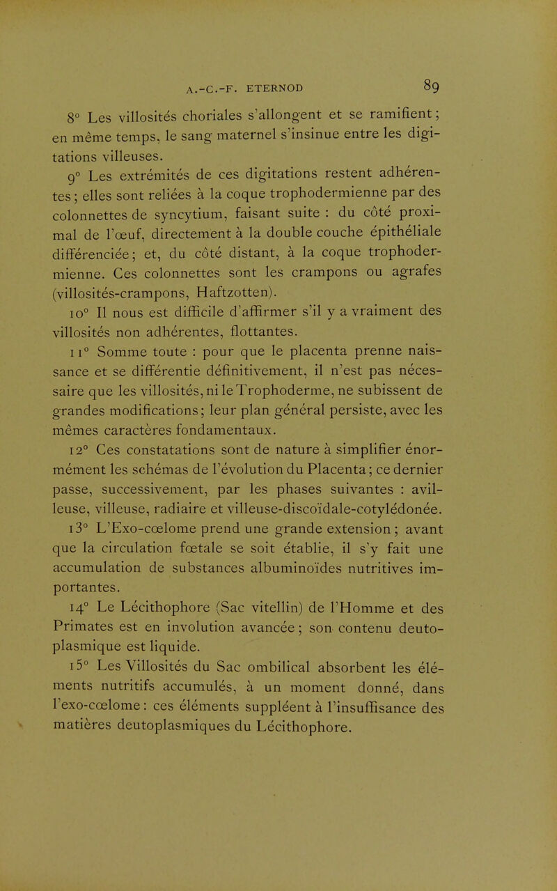 8° Les villosités choriales s'allongent et se ramifient ; en même temps, le sang maternel s'insinue entre les digi- tations villeuses. 9° Les extrémités de ces digitations restent adhéren- tes ; elles sont reliées à la coque trophodermienne par des colonnettes de syncytium, faisant suite : du côté proxi- mal de l'œuf, directement à la double couche épithéliale différenciée; et, du côté distant, à la coque trophoder- mienne. Ces colonnettes sont les crampons ou agrafes (villosités-crampons, Haftzotten). 10° Il nous est difficile d'affirmer s'il y a vraiment des villosités non adhérentes, flottantes. 11° Somme toute : pour que le placenta prenne nais- sance et se différentie définitivement, il n'est pas néces- saire que les villosités, ni le Trophoderme, ne subissent de grandes modifications; leur plan général persiste, avec les mêmes caractères fondamentaux. 12° Ces constatations sont de nature à simplifier énor- mément les schémas de l'évolution du Placenta ; ce dernier passe, successivement, par les phases suivantes : avil- leuse, villeuse, radiaire et villeuse-discoïdale-cotylédonée. i3° L'Exo-cœlome prend une grande extension ; avant que la circulation fœtale se soit établie, il s'y fait une accumulation de substances albuminoïdes nutritives im- portantes. 14° Le Lécithophore (Sac vitellin) de l'Homme et des Primates est en involution avancée ; son contenu deuto- plasmique est liquide. i5° Les Villosités du Sac ombilical absorbent les élé- ments nutritifs accumulés, à un moment donné, dans l'exo-cœlome : ces éléments suppléent à l'insuffisance des matières deutoplasmiques du Lécithophore.