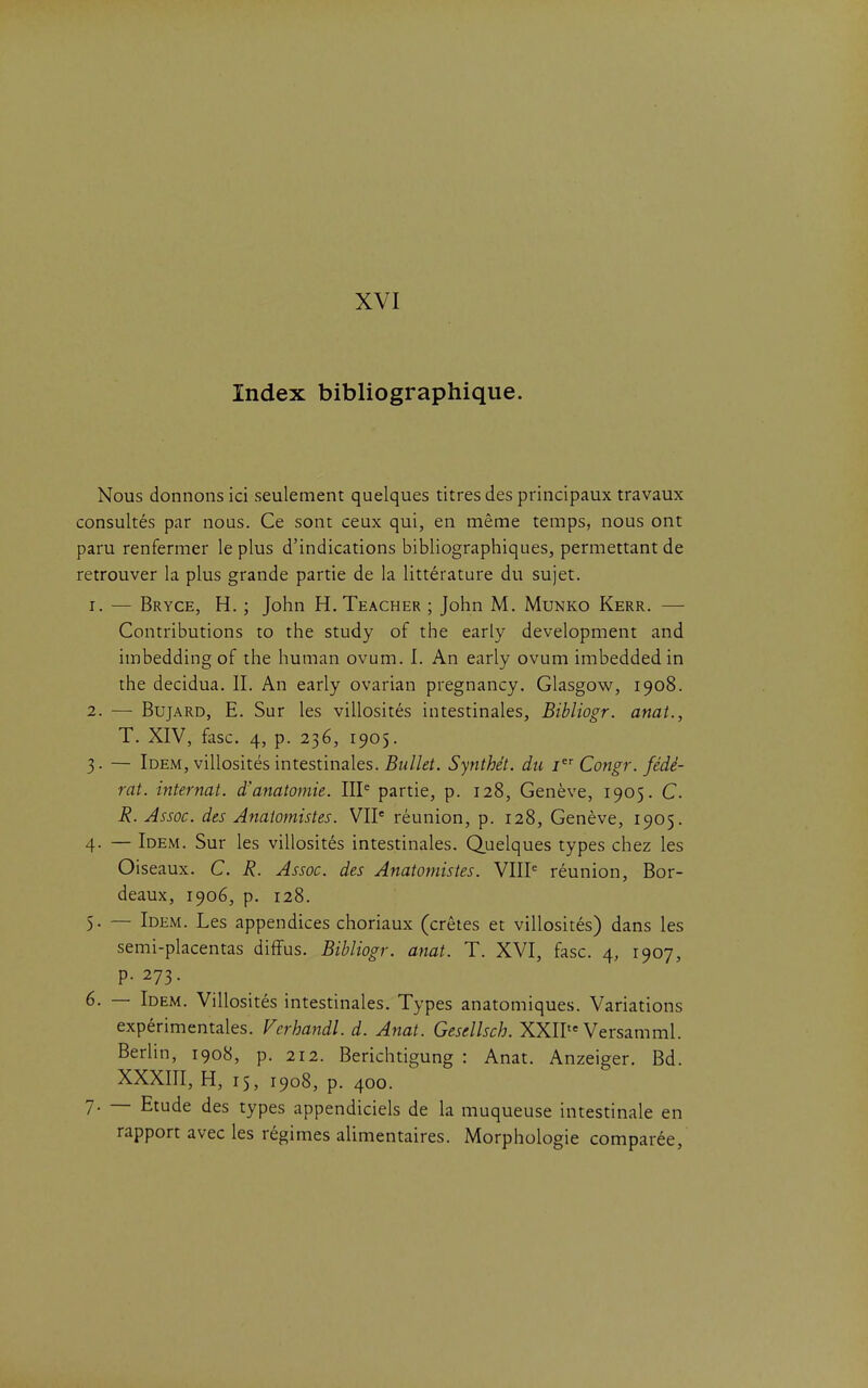 XVI Index bibliographique. Nous donnons ici seulement quelques titres des principaux travaux consultés par nous. Ce sont ceux qui, en même temps, nous ont paru renfermer le plus d'indications bibliographiques, permettant de retrouver la plus grande partie de la littérature du sujet. 1. — Bryce, h. ; John H. Teacher ; John M. Munko Kerr. — Contributions to the study of the early development and imbeddingof the human ovum. I. An early ovum imbeddedin the decidua. II. An early ovarian pregnancy. Glasgow, 1908. 2. — BujARD, E. Sur les villosités intestinales, Btbliogr. anat., T. XIV, fasc. 4, p. 236, 1905. 3. — Idem, villosités intestinales. Synthét. du i Congr. fédé- rât, internat, d'anatomie. III^ partie, p. 128, Genève, 1905. C R. Assoc. des Anaiomistes. VIP réunion, p. 128, Genève, 1905. 4. — Idem. Sur les villosités intestinales. Quelques types chez les Oiseaux. C. R. Assoc. des Anaiomistes. VHP réunion, Bor- deaux, 1906, p. 128. 5. — Idem. Les appendices choriaux (crêtes et villosités) dans les semi-placentas diffus. Bibliogr. anat. T. XVI, fasc. 4, 1907, p. 273. 6. — Idem. Villosités intestinales. Types anatomiques. Variations expérimentales. Verhandl. d. Anat. Gesellsch. XXII«= Versamml. Berlin, 1908, p. 212. Berichtigung : Anat. Anzeiger. Bd. XXXIII, H, 15, 1908, p. 400. 7. — Etude des types appendiciels de la muqueuse intestinale en rapport avec les régimes alimentaires. Morphologie comparée,