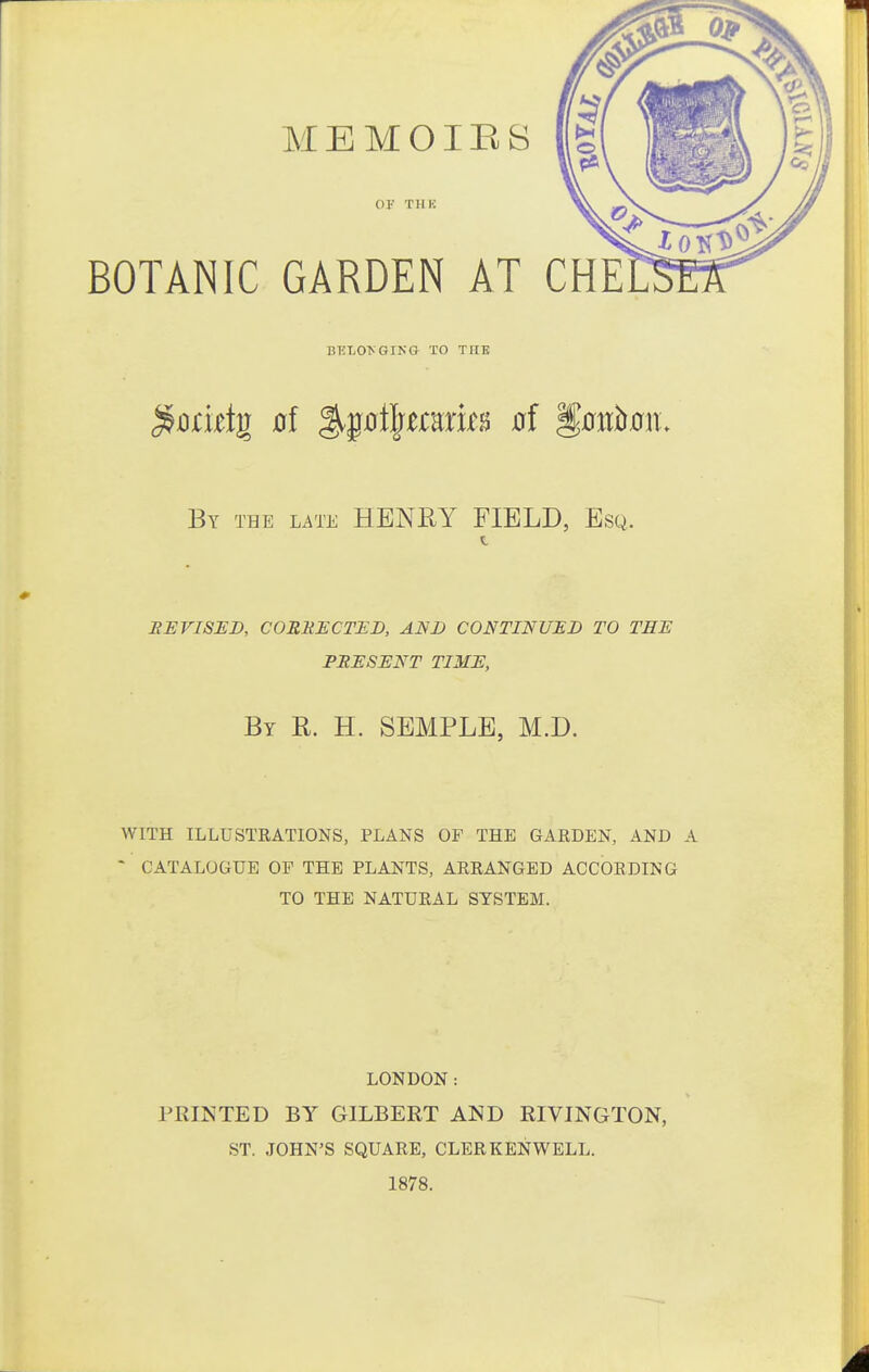 MEMOIES OF THK BOTANIC GARDEN AT CHE BKLOyGIKG TO THE By the late HENRY FIELD, Esq. eeviseb, corrected, alsd continued to tee present time, By R. H. SEMPLE, M.D. WITH ILLUSTRATIONS, PLANS OF THE GARDEN, AND I ' CATALOGUE OF THE PLANTS, ARRANGED ACCORDING TO THE NATURAL SYSTEM. LONDON: PRINTED BY GILBERT AND RIVINGTON, ST. JOHN'S SQUARE, CLER KEN WELL. 1878.