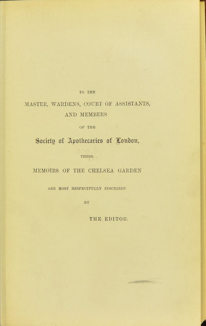 TO THE MASTER, WAEDENS, COURT OF ASSISTANTS, AND MEMBERS OP THE Sodety of Jlpothccmes of yatl^)^l^l, THESE MEMOIRS OF THE CHELSEA GARDEN ARE MOST RESPECTFULLY INSCRIBED BY THE EDITOR.