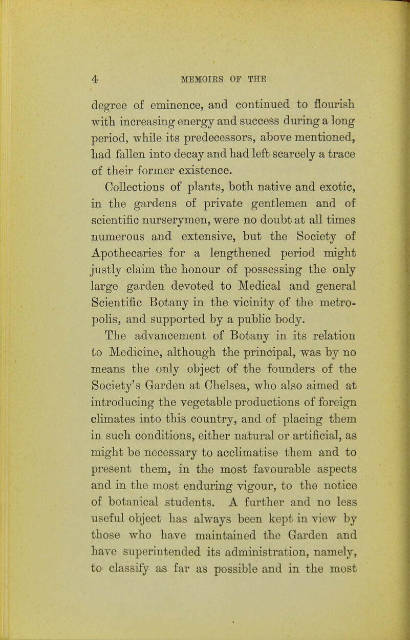deofree of eminence, and continued to flourish with increasing energy and success during a long period, while its predecessors, above mentioned, had fallen into decay and had left scarcely a trace of their former existence. Collections of plants, both native and exotic, in the gardens of private gentlemen and of scientific nurservmen, were no doubt at all times numerous and extensive, but the Society of Apothecaries for a lengthened period might justly claim the honour of possessing the only large garden devoted to Medical and general Scientific Botany in the vicinity of the metro- polis, and supported by a public body. The advancement of Botany in its relation to Medicine, although the principal, was by no means the only object of the founders of the Society's Garden at Chelsea, who also aimed at introducing the vegetable productions of foreign climates into this country, and of placing them in such conditions, either natural or artificial, as might be necessary to acclimatise them and to present them, in the most favourable aspects and in the most enduring vigour, to the notice of botanical students. A further and no less useful object has always been kept in view by those who have maintained the Garden and have superintended its administration, namely, to classify as far as possible and in the most