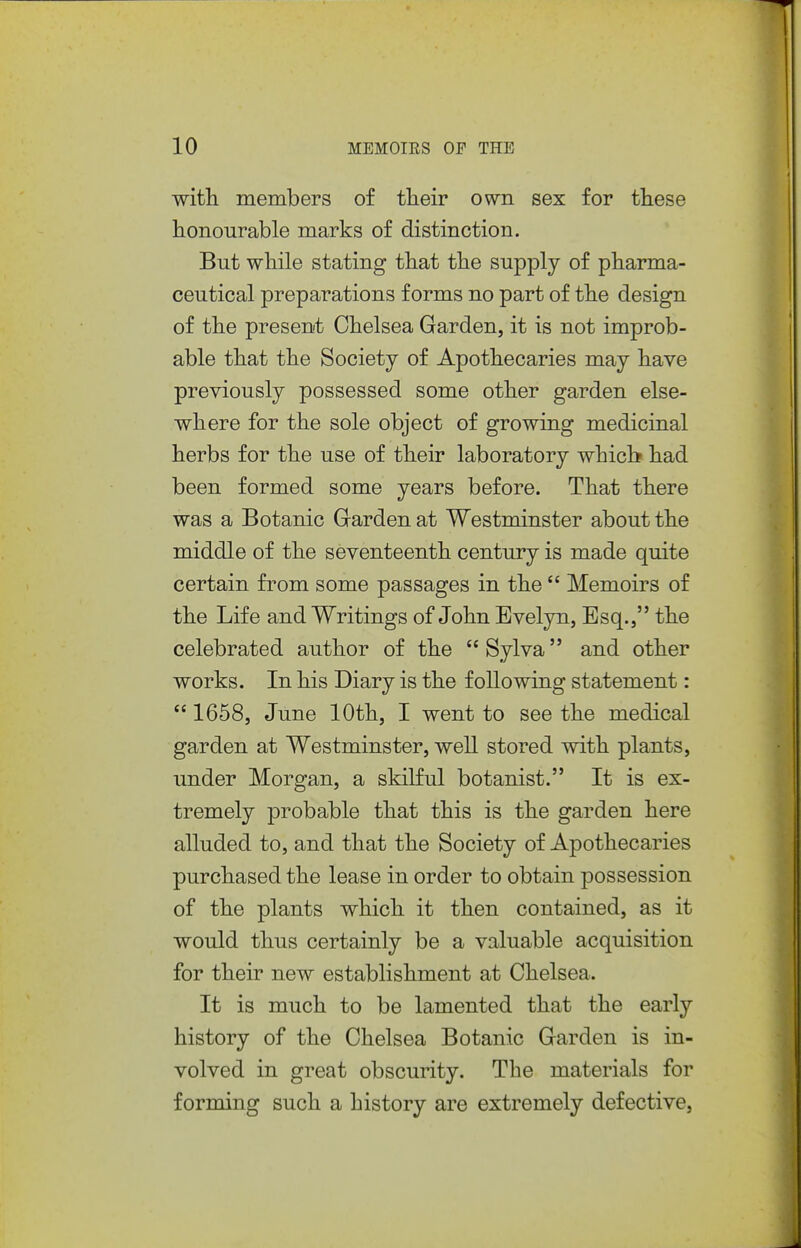 with members of tlieir own sex for these honourable marks of distinction. But while stating that the supply of pharma- ceutical preparations forms no part of the design of the present Chelsea Garden, it is not improb- able that the Society of Apothecaries may have previously possessed some other garden else- where for the sole object of growing medicinal herbs for the use of their laboratory whicb had been formed some years before. That there was a Botanic Garden at Westminster about the middle of the seventeenth century is made quite certain from some passages in the  Memoirs of the Life and Writings of John Evelyn, Esq., the celebrated author of the  Sylva and other works. In his Diary is the following statement:  1658, June 10th, I went to see the medical garden at Westminster, well stored with plants, under Morgan, a skilful botanist. It is ex- tremely probable that this is the garden here alluded to, and that the Society of Apothecaries purchased the lease in order to obtain possession of the plants which it then contained, as it would thus certainly be a valuable acquisition for their new establishment at Chelsea. It is much to be lamented that the early history of the Chelsea Botanic Garden is in- volved in great obscurity. The materials for forming such a history are extremely defective.