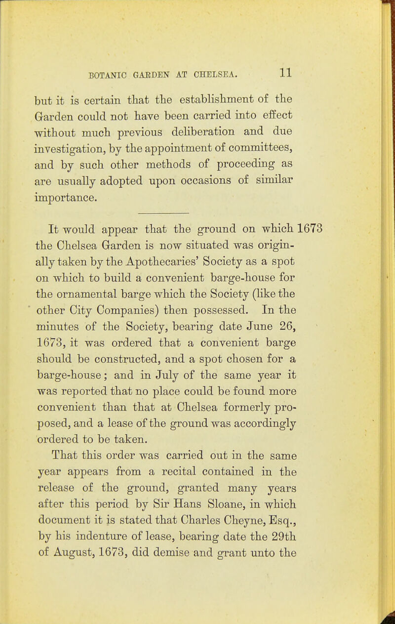 but it is certain that the establishment of the Garden could not have been carried into effect without much previous deliberation and due investigation, by the appointment of committees, and by such other methods of proceeding as are usually adopted upon occasions of similar importance. It would appear that the ground on which 1673 the Chelsea Garden is now situated was origin- ally taken by the Apothecaries' Society as a spot on which to build a convenient barge-house for the ornamental barge which the Society (like the other City Companies) then possessed. In the minutes of the Society, bearing date June 26, 1673, it was ordered that a convenient barge should be constructed, and a spot chosen for a barge-house; and in July of the same year it was reported that no place could be found more convenient than that at Chelsea formerly pro- posed, and a lease of the ground was accordingly ordered to be taken. That this order was carried out in the same year appears from a recital contained in the release of the ground, granted many years after this period by Sir Hans Sloane, in which document it is stated that Charles Cheyne, Esq., by his indenture of lease, bearing date the 29th of August, 1673, did demise and grant unto the