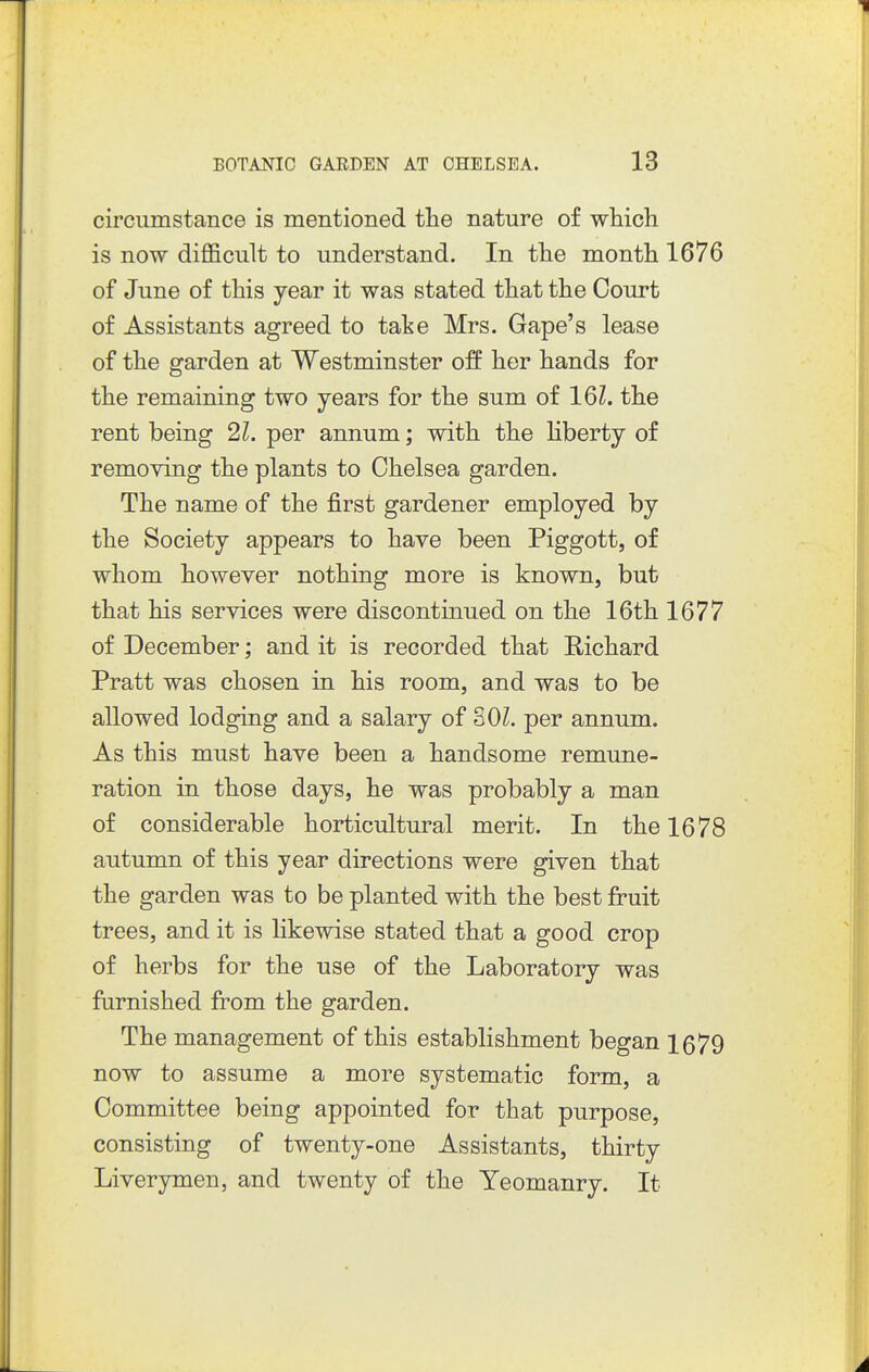 circumstance is mentioned the nature of which is now difficult to understand. In the month 1676 of June of this year it was stated that the Court of Assistants agreed to take Mrs. Gape's lease of the garden at Westminster off her hands for the remaining two years for the sum of 161. the rent being 21. per annum; with the liberty of removing the plants to Chelsea garden. The name of the first gardener employed by the Society appears to have been Piggott, of whom however nothing more is known, but that his services were discontinued on the 16th 1677 of December; and it is recorded that Richard Pratt was chosen in his room, and was to be allowed lodging and a salary of 30Z. per annum. As this must have been a handsome remune- ration in those days, he was probably a man of considerable horticultural merit. In the 1678 autumn of this year directions were given that the garden was to be planted with the best fruit trees, and it is likewise stated that a good crop of herbs for the use of the Laboratory was furnished from the garden. The management of this establishment began 1679 now to assume a more systematic form, a Committee being appointed for that purpose, consisting of twenty-one Assistants, thirty Liverymen, and twenty of the Yeomanry. It