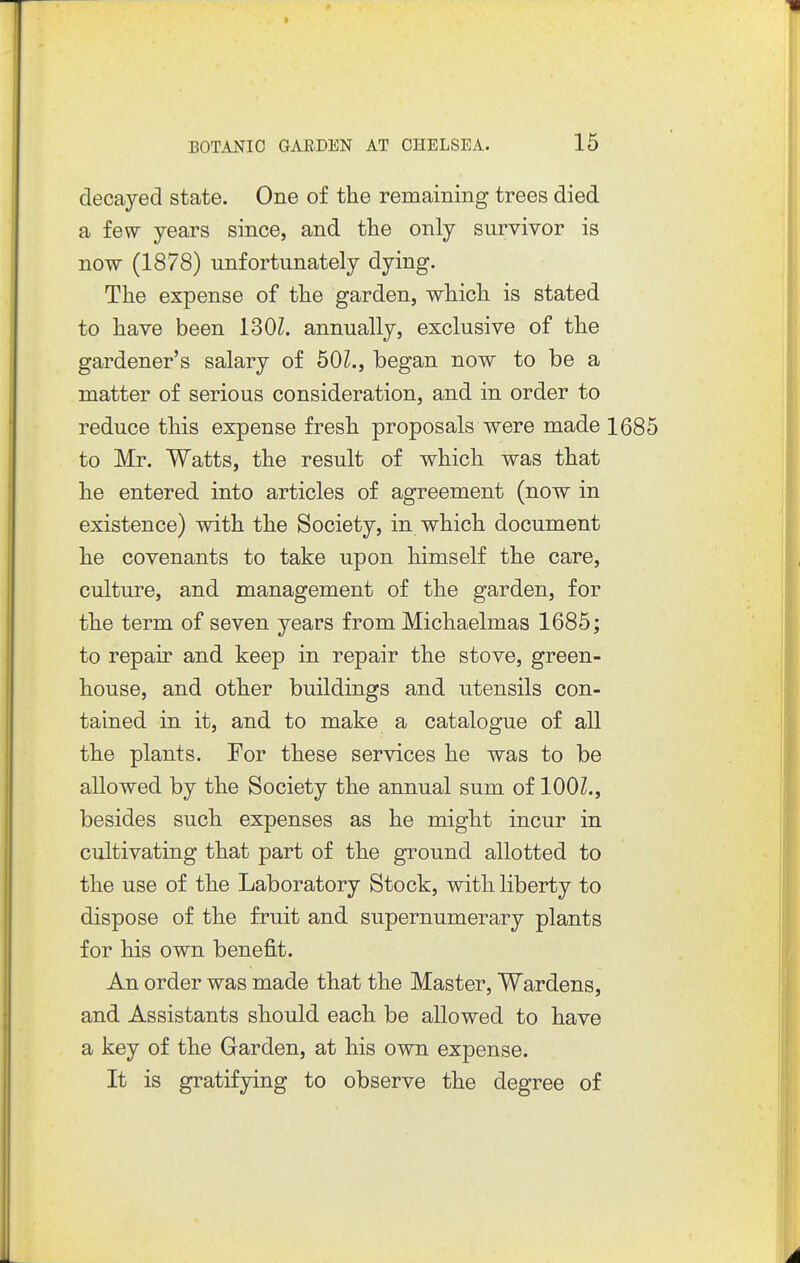 decayed state. One of the remaining trees died a few years since, and the only survivor is now (1878) unfortunately dying. The expense of the garden, which is stated to have been 130Z. annually, exclusive of the gardener's salary of bOl., began now to be a matter of serious consideration, and in order to reduce this expense fresh proposals were made 1685 to Mr. Watts, the result of which was that he entered into articles of agreement (now in existence) with the Society, in which document he covenants to take upon himself the care, culture, and management of the garden, for the term of seven years from Michaelmas 1685; to repair and keep in repair the stove, green- house, and other buildings and utensils con- tained in it, and to make a catalogue of all the plants. For these services he was to be allowed by the Society the annual sum of lOOZ., besides such expenses as he might incur in cultivating that part of the ground allotted to the use of the Laboratory Stock, with liberty to dispose of the fruit and supernumerary plants for his own benefit. An order was made that the Master, Wardens, and Assistants should each be allowed to have a key of the Garden, at his own expense. It is gratifying to observe the degree of