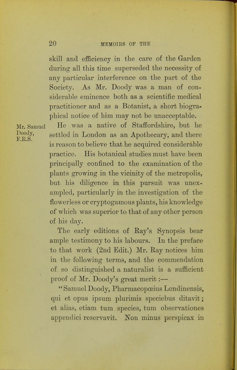 skill and efficiency in the care of the Garden during all this time superseded the necessity of any particular interference on the part of the Society. As Mr. Doody was a man of con- siderable eminence both as a scientific medical practitioner and as a Botanist, a short biogra- phical notice of him may not be unacceptable. Mr. Samuel He was a native of Staffordshire, but he F E S^' settled in London as an Apothecary, and there is reason to beheve that he acquired considerable practice. His botanical studies must have been principally confined to the examination of the plants growing in the vicinity of the metropolis, but his diligence in this pursuit was unex- ampled, particularly in the investigation of the flowerless or cryptogamous plants, his knowledge of which was superior to that of any other person of his day. The early editions of Ray's Synopsis bear ample testimony to his labours. In the preface to that work (2nd Edit.) Mr. Ray notices him in the following terms, and the commendation of so distinguished a naturalist is a sufficient proof of Mr. Doody's great merit:—■  Samuel Doody, Pharmacopceius Londinensis, qui et opus ipsum plurimis speciebus ditavit; et alias, etiam tum species, turn observationes appendici reservavit. Non minus perspicax in