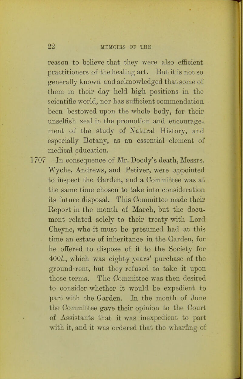 reason to believe that tliey were also efficient practitioners of tlie healing art. But it is not so generally known and acknowledged that some of them in their day held high positions in the scientific world, nor has sufficient commendation been bestowed upon the whole body, for their unselfish zeal in the promotion and encourage- ment of the study of Natural History, and especially Botany, as an essential element of medical education. 1707 In consequence of Mr. Doody's death, Messrs. Wyche, Andrews, and Petiver, were appointed to inspect the Garden, and a Committee was at the same time chosen to take into consideration its future disposal. This Committee made their Report in the month of March, but the docu- ment related solely to their treaty with Lord Cheyne, who it must be presumed had at this time an estate of inheritance in the Garden, for he offered to dispose of it to the Society for 400Z., which was eighty years' pui'chase of the ground-rent, but they refused to take it upon those terms. The Committee was then desired to consider whether it would be expedient to part with the Garden. In the month of June the Committee gave their opinion to the Court of Assistants that it was inexpedient to part with it, and it was ordered that the wharfing of
