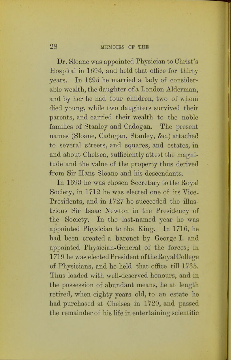 Dr. Sloane was appointed Physician to Clirist's Hospital in 1694, and held that ofl&ce for thirty- years. In 1695 he married a lady of consider- able wealth, the daughter of a London Alderman, and by her he had four children, two of whom died young, while two daughters survived then- parents, and carried their wealth to the noble families of Stanley and Cadogan. The present names (Sloane, Cadogan, Stanley, &c.) attached to several streets, and squares, and estates, in and about Chelsea, sufficiently attest the magni- tude and the value of the property thus derived from Sir Hans Sloane and his descendants. In 1693 he was chosen Secretary to the Royal Society, in 1712 he was elected one of its Vice- Presidents, and in 1727 he succeeded the illus- trious Sir Isaac Newton in the Presidency of the Society. In the last-named year he was appointed Physician to the King. In 1716, he had been created a baronet by George I. and appointed Physician-General of the forces; in 1719 he was elected President of the Royal College of Physicians, and he held that office till 1735. Thus loaded with well-deserved honours, and in the possession of abundant means, he at length retired, when eighty years old, to an estate he had purchased at Chelsea in 1720, and passed the remainder of his life in entertaining scientific