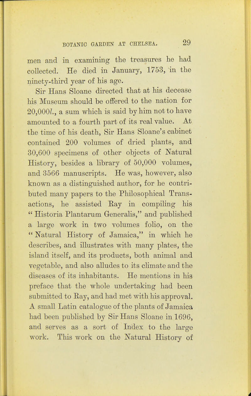 men and in examining tlie treasures lie had collected. He died in January, 1753, in the ninety-third year of his age. Sir Hans Sloane directed that at his decease his Museum should be offered to the nation for 20,000?., a sum which is said by him not to have amounted to a fourth part of its real value. At the time of his death. Sir Hans Sloane's cabinet contained 200 volumes of dried plants, and 30,600 specimens of other objects of Natural History, besides a library of 50,000 volumes, and 3566 manuscripts. He was, however, also known as a distinguished author, for he contri- buted many papers to the Philosophical Trans- actions, he assisted Ray in compiling his  Historia Plantarum Generalis, and published a large work in two volumes folio, on the  Natural History of Jamaica, in which he describes, and illustrates with many plates, the island itself, and its products, both animal and vegetable, and also alludes to its chmate and the diseases of its inhabitants. He mentions in his preface that the whole undertaking had been submitted to Ray, and had met with his approval. A small Latin catalogue of the plants of J amaica had been published by Sir Hans Sloane in 1696, and serves as a sort of Index to the large work. This work on the Natural History of