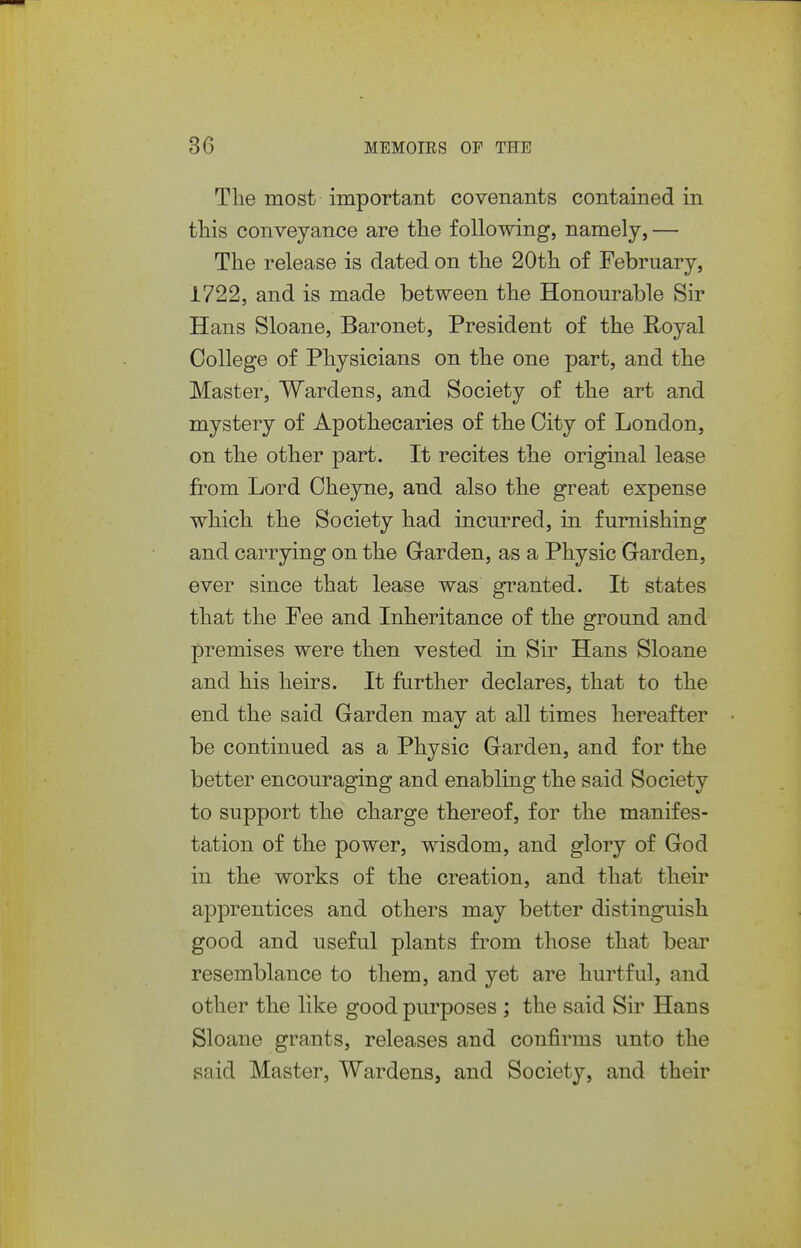 The most important covenants contained in this conveyance are the following, namely, — The release is dated on the 20th of February, 1722, and is made between the Honourable Sir Hans Sloane, Baronet, President of the Royal College of Physicians on the one part, and the Master, Wardens, and Society of the art and mystery of Apothecaries of the City of London, on the other part. It recites the original lease from Lord Cheyne, and also the great expense which the Society had incurred, in furnishing and carrying on the Garden, as a Physic Garden, ever since that lease was granted. It states that the Fee and Inheritance of the ground and premises were then vested in Sir Hans Sloane and his heirs. It further declares, that to the end the said Garden may at all times hereafter be continued as a Physic Garden, and for the better encouraging and enabling the said Society to support the charge thereof, for the manifes- tation of the power, wisdom, and glory of God in the works of the creation, and that their apprentices and others may better distinguish good and useful plants from those that bear resemblance to them, and yet are hurtful, and other the like good purposes ; the said Sir Hans Sloane grants, releases and confirms unto the said Master, Wardens, and Society, and their