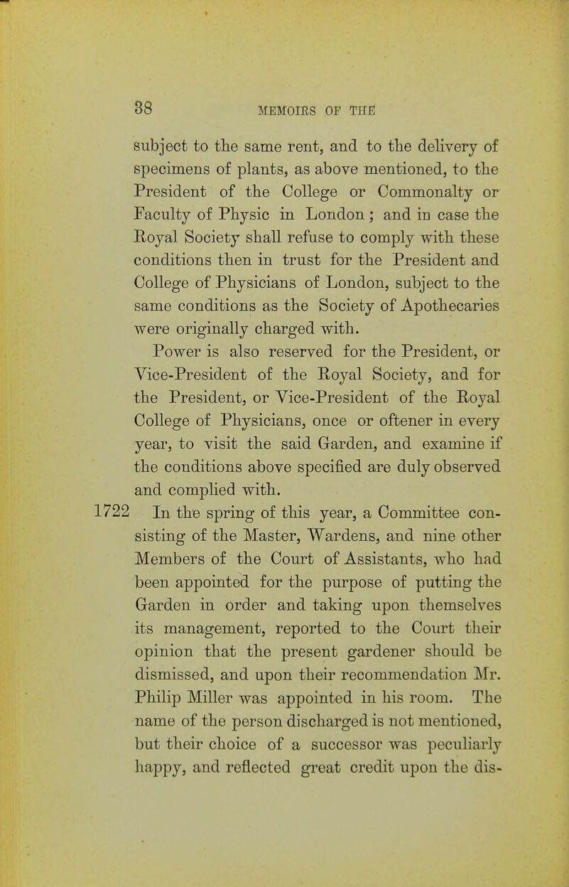 subject to the same rent, and to the delivery of specimens of plants, as above mentioned, to the President of the College or Commonalty or Faculty of Physic in London ; and in case the Poyal Society shall refuse to comply with these conditions then in trust for the President and College of Physicians of London, subject to the same conditions as the Society of Apothecaries were originally charged with. Power is also reserved for the President, or Vice-President of the Poyal Society, and for the President, or Vice-President of the Royal College of Physicians, once or oftener in every year, to visit the said Garden, and examine if the conditions above specified are duly observed and comphed with. 1722 In the spring of this year, a Committee con- sisting of the Master, Wardens, and nine other Members of the Court of Assistants, who had been appointed for the purpose of putting the Garden in order and taking upon themselves its management, reported to the Court their opinion that the present gardener should be dismissed, and upon their recommendation Mr. Philip Miller was appointed in his room. The name of the person discharged is not mentioned, but their choice of a successor was peculiarly happy, and reflected great credit upon the dis-