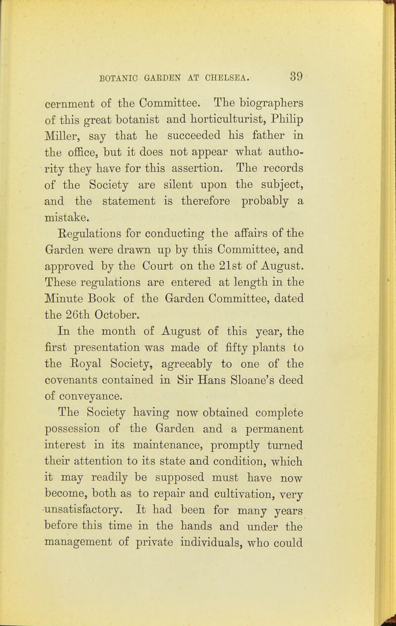 cernment of the Committee. The biographers of this great botanist and horticulturist, Philip Miller, say that he succeeded his father in the office, but it does not appear what autho- rity they have for this assertion. The records of the Society are silent upon the subject, and the statement is therefore probably a mistake. Regulations for conducting the ajffairs of the Garden were drawn up by this Committee, and approved by the Court on the 21st of August. These regulations are entered at length in the Minute Book of the Garden Committee, dated the 26th October. In the month of August of this year, the first presentation was made of fifty plants to the Royal Society, agreeably to one of the covenants contained in Sir Hans Sloane's deed of conveyance. The Society having now obtained complete possession of the Garden and a permanent interest in its maintenance, promptly turned their attention to its state and condition, which it may readily be supposed must have now become, both as to repair and cultivation, very -unsatisfactory. It had been for many years before this time in the hands and under the management of private individuals, who could