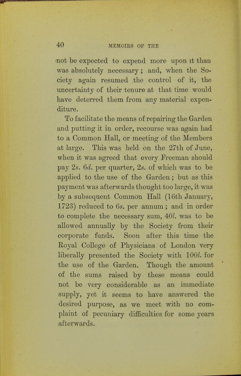 -'not be expected to expend more upon it than was absolutely necessary; and, when the So- ciety again resumed the control of it, the uncertainty of their tenure at that time would have deterred them from any material expen- diture. To facilitate the means of repairing the Garden and putting it in order, recourse was again had to a Common Hall, or meeting of the Members at large. This was held on the 27th of June, when it was agreed that every Freeman should pay 2s. 6d. per quarter, 2s. of which was to be applied to the use of the Garden; but as this payment was afterwards thought too large, it was by a subsequent Common Hall (16th January, 1723) reduced to 6s. per annum; and in order to complete the necessary sum, 401. was to be allowed annually by the Society from their corporate funds. Soon after this time the Royal College of Physicians of London very liberally presented the Society with 1001. for the use of the Garden. Though the amount of the sums raised by these means could not be very considerable as an immediate supply, yet it seems to have answered the desired purpose, as we meet with no com- plaint of pecuniary difficulties for some years afterwards.