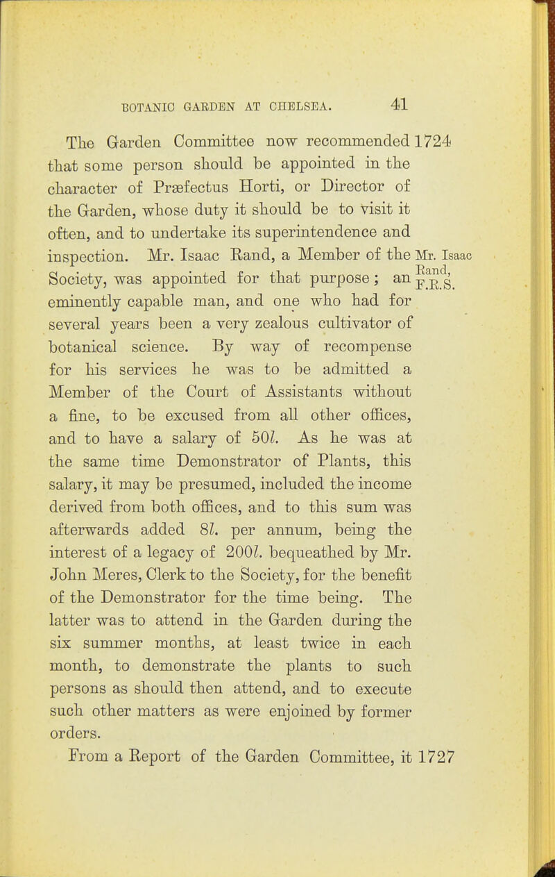 The Garden Committee now recommended 1724 tliat some person should be appointed in the character of Prsefectus Horti, or Director of the Garden, whose duty it should be to visit it often, and to undertake its superintendence and inspection. Mr. Isaac Rand, a Member of the Mr. Isaac Society, was appointed for that purpose; an eminently capable man, and one who had for several years been a very zealous cultivator of botanical science. By way of recompense for his services he was to be admitted a Member of the Court of Assistants without a fine, to be excused from all other offices, and to have a salary of bOl. As he was at the same time Demonstrator of Plants, this salary, it may be presumed, included the income derived from both offices, and to this sum was afterwards added 81. per annum, being the interest of a legacy of 200L bequeathed by Mr. John Meres, Clerk to the Society, for the benefit of the Demonstrator for the time being. The latter was to attend in the Garden during the six summer months, at least twice in each month, to demonstrate the plants to such persons as should then attend, and to execute such other matters as were enjoined by former orders. From a Report of the Garden Committee, it 1727