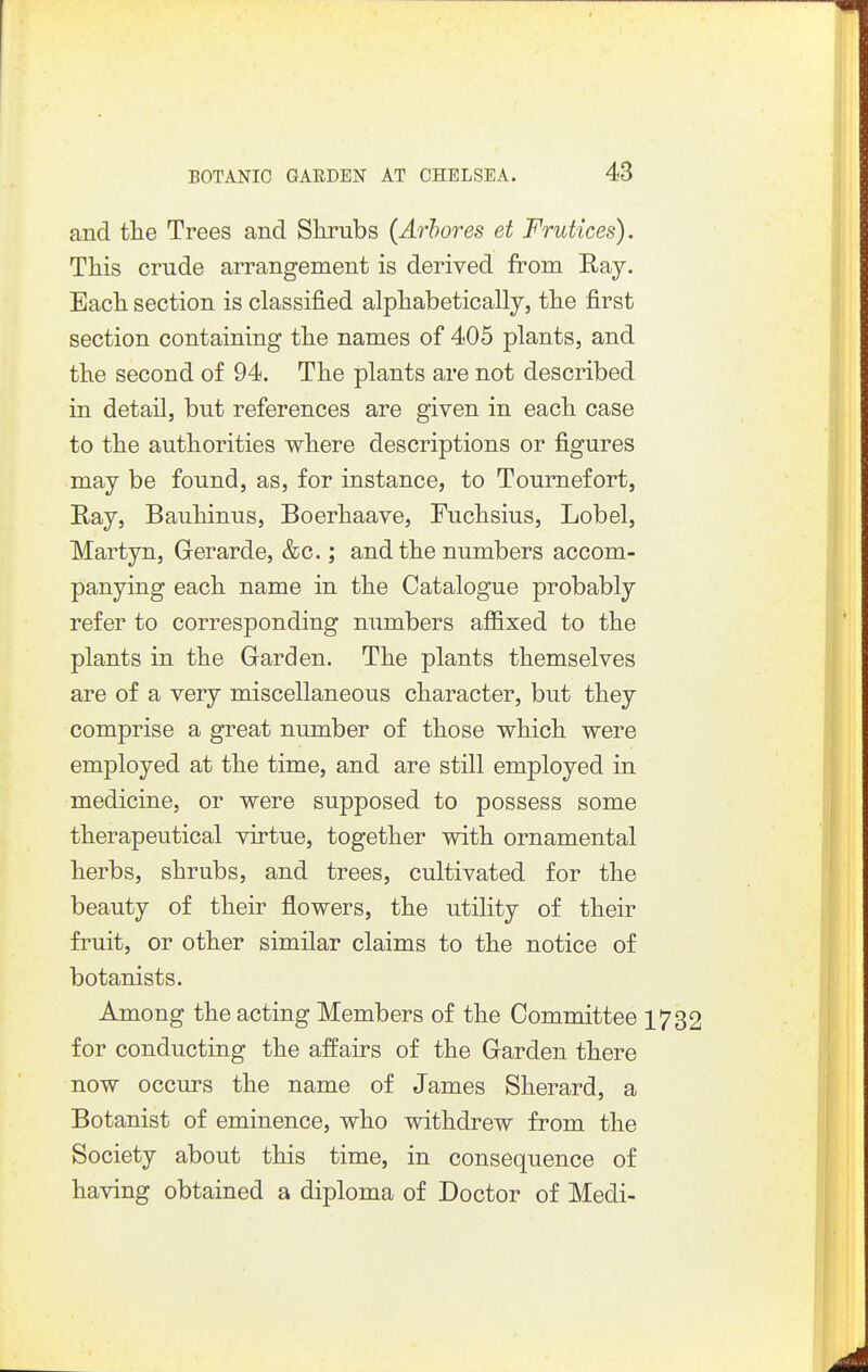 and ttie Trees and Shrubs (Arhores et Frutices). This crude arrangement is derived from Eay. Each section is classified alphabetically, the first section containing the names of 405 plants, and the second of 94. The plants are not described in detail, but references are given in each case to the authorities where descriptions or figures may be found, as, for instance, to Toumefort, Ray, Bauhinus, Boerhaave, Fuchsius, Lobel, Martyn, Gerarde, &c.; and the numbers accom- panying each name in the Catalogue probably refer to corresponding numbers affixed to the plants in the Garden. The plants themselves are of a very miscellaneous character, but they comprise a great number of those which were employed at the time, and are still employed in medicine, or were supposed to possess some therapeutical virtue, together with ornamental herbs, shrubs, and trees, cultivated for the beauty of their flowers, the utility of their fruit, or other similar claims to the notice of botanists. Among the acting Members of the Committee 1732 for conducting the affairs of the Garden there now occurs the name of James Sherard, a Botanist of eminence, who withdrew from the Society about this time, in consequence of having obtained a diploma of Doctor of Medi-
