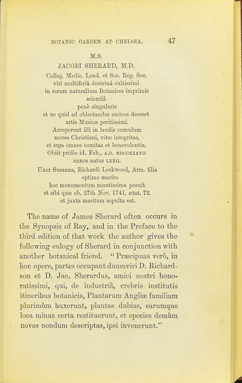 M.S. JACOBI SHEEAED, M.D. Colleg. Medic. Lond. et Soc. Eeg. Soc. viri multifaria doctrina cultissimi in reram naturalium Botanices imprimis scientia pene singularis et ne quid ad oblectandos amicos deesset artis Musicse peritissimi. Accepemnt illi in laudis cumtdum mores Christiani, vitae integritas, et erga omnes comitas et benevolentia. Obiit pridie id. Feb., a.d. mdccxxxyii annos natus Lxiii. Uxor Susanna, Eicbardi Lockwood, Arm. filia Optimo marito hoc moniimentum moestissima posuit et sibi quEe ob. 27tb IsTov. 1741, aatat. 72. et juxta maritum sepulta est. The name of James Slierard often occurs in tlie Synopsis of Ray, and in tlie Preface to the third edition of that work the author gives the following eulogy of Sherard in conjunction with another botanical friend.  Preecipuas vero, in hoc opere, partes occupant duumviri D. Richard- son et D. Jac. Sherardus, amici nostri hono- ratissimi, qui, de industria, crebris institutis itineribus botanicis, Plantarum Anglise familiam plurimum &,uxerunt, plantas dubias, earumque loca minus certa restituerunt, et species demum novas nondum descriptas, ipsi invenerunt.