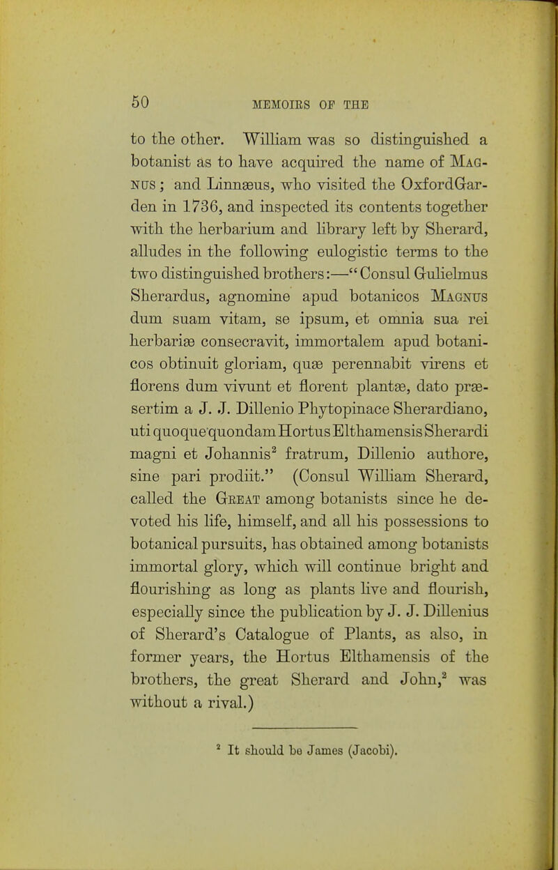 to the other. William was so distinguislied a botanist as to have acquired the name of Mag- nus ; and Linnaeus, who visited the OxfordGar- den in 1736, and inspected its contents together with the herbarium and library left by Sherard, alludes in the following eulogistic terms to the two distinguished brothers:— Consul Grulielmus Sherardus, agnomine apud botanicos Magnus dum suam vitam, se ipsum, et omnia sua rei herbarige consecravit, immortalem apud botani- cos obtinuit gloriam, quae perennabit virens et florens dum vivunt et florent plant86, dato prae- sertim a J. J. Dillenio Phytopinace Sherardiano, uti quoquequondamHortus Elthamensis Sherardi magni et Johannis^ fratrum, Dillenio authore, sine pari prodiit. (Consul WiUiam Sherard, called the Great among botanists since he de- voted his life, himself, and all his possessions to botanical pursuits, has obtained among botanists immortal glory, which will continue bright and flourishing as long as plants live and flourish, especially since the publication by J. J. Dillenius of Sherard's Catalogue of Plants, as also, in former years, the Hortus Elthamensis of the brothers, the great Sherard and John,^ was without a rival.) * It should be James (Jacobi).