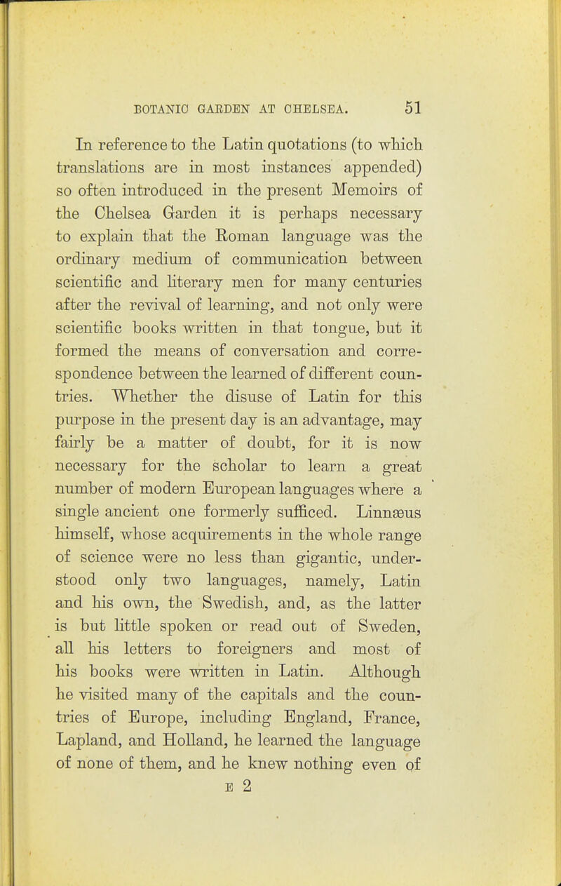 In reference to the Latin quotations (to wliicli translations are in most instances appended) so often introduced in tlie present Memoirs of tlie Chelsea Garden it is perhaps necessary to explain that the Roman language was the ordinary medium of communication between scientific and hterary men for many centuries after the revival of learning, and not only were scientific books written in that tongue, but it formed the means of conversation and corre- spondence between the learned of different coun- tries. Whether the disuse of Latin for this purpose in the present day is an advantage, may fairly be a matter of doubt, for it is now necessary for the scholar to learn a great number of modern European languages where a single ancient one formerly sufliced. Linnseus himself, whose acquirements in the whole range of science were no less than gigantic, under- stood only two languages, namely, Latin and his own, the Swedish, and, as the latter is but little spoken or read out of Sweden, all his letters to foreigners and most of his books were written in Latin. Although he visited many of the capitals and the coun- tries of Europe, including England, France, Lapland, and Holland, he learned the language of none of them, and he knew nothing even qf E 2