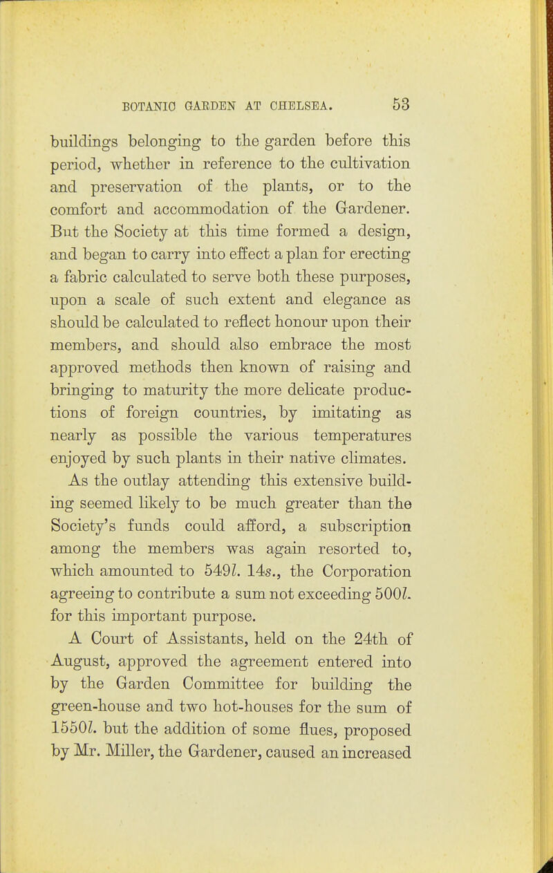 buildings belonging to the garden before this period, whether in reference to the cultivation and preservation of the plants, or to the comfort and accommodation of the Gardener. But the Society at this time formed a design, and began to carry into effect a plan for erecting a fabric calculated to serve both these purposes, upon a scale of such extent and elegance as should be calculated to reflect honour upon their members, and should also embrace the most approved methods then known of raising and bringing to maturity the more delicate produc- tions of foreign countries, by imitating as nearly as possible the various temperatures enjoyed by such plants in their native climates. As the outlay attending this extensive build- ing seemed likely to be much greater than the Society's funds could afford, a subscription among the members was again resorted to, which amounted to 649L 14s,, the Corporation agreeing to contribute a sum not exceeding 500Z- for this important purpose. A Court of Assistants, held on the 24th of August, approved the agreement entered into by the Garden Committee for building the green-house and two hot-houses for the sum of 1550Z. but the addition of some flues, proposed by Mr. Miller, the Gardener, caused an increased