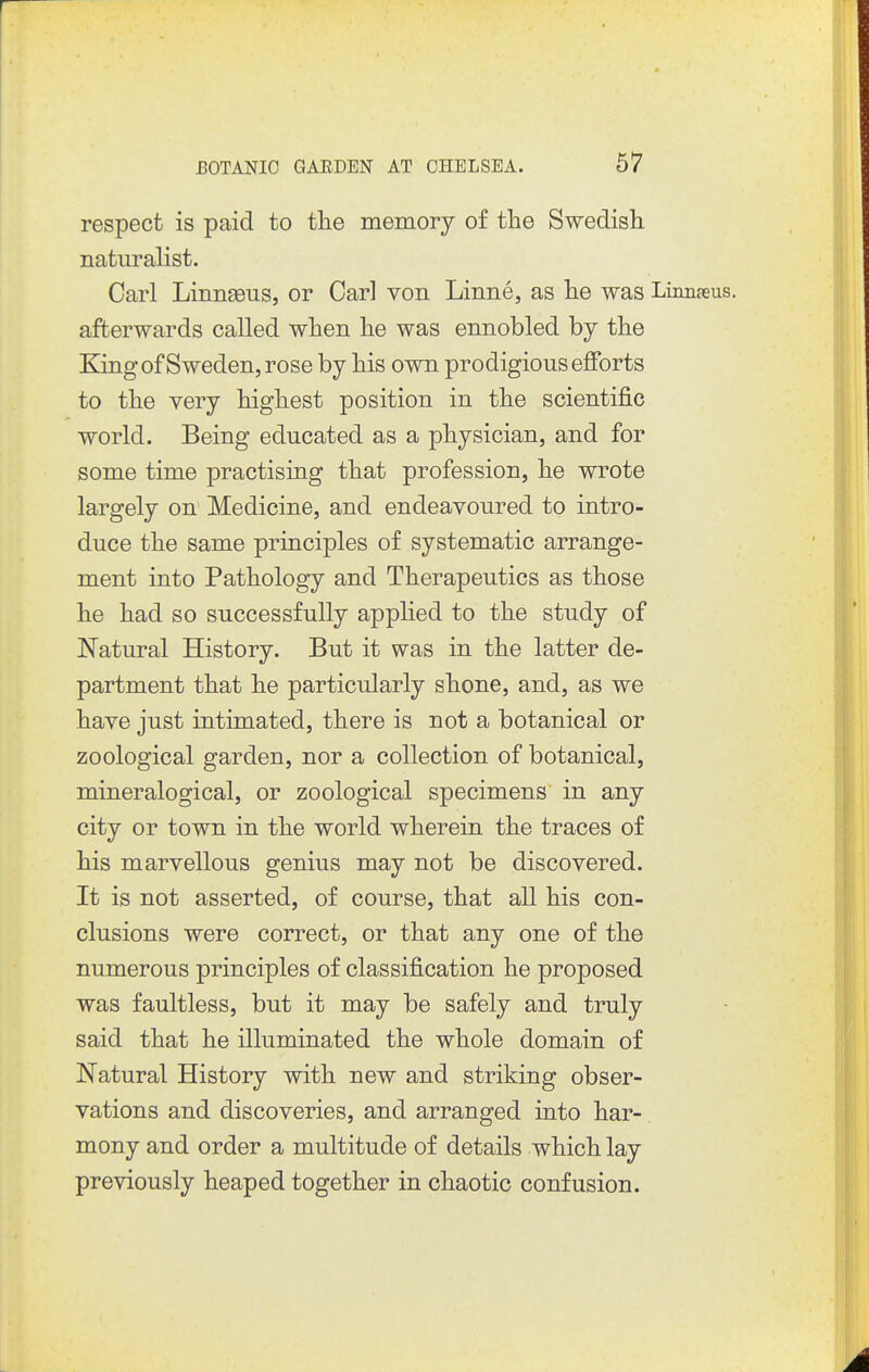 respect is paid to the memory of the Swedish natiirahst. Carl Linn^us, or Carl von Linne, as he was Linnaeus, afterwards called when he was ennobled by the King of Sweden, rose by his own prodigious eJBforts to the very highest position in the scientific world. Being educated as a physician, and for some time practising that profession, he wrote largely on Medicine, and endeavoured to intro- duce the same principles of systematic arrange- ment into Pathology and Therapeutics as those he had so successfully appHed to the study of Natural History. But it was in the latter de- partment that he particularly shone, and, as we have just intimated, there is not a botanical or zoological garden, nor a collection of botanical, mineralogical, or zoological specimens in any city or town in the world wherein the traces of his marvellous genius may not be discovered. It is not asserted, of course, that all his con- clusions were correct, or that any one of the numerous principles of classification he proposed was faultless, but it may be safely and truly said that he illuminated the whole domain of Natural History with new and striking obser- vations and discoveries, and arranged into har- mony and order a multitude of details which lay previously heaped together in chaotic confusion.