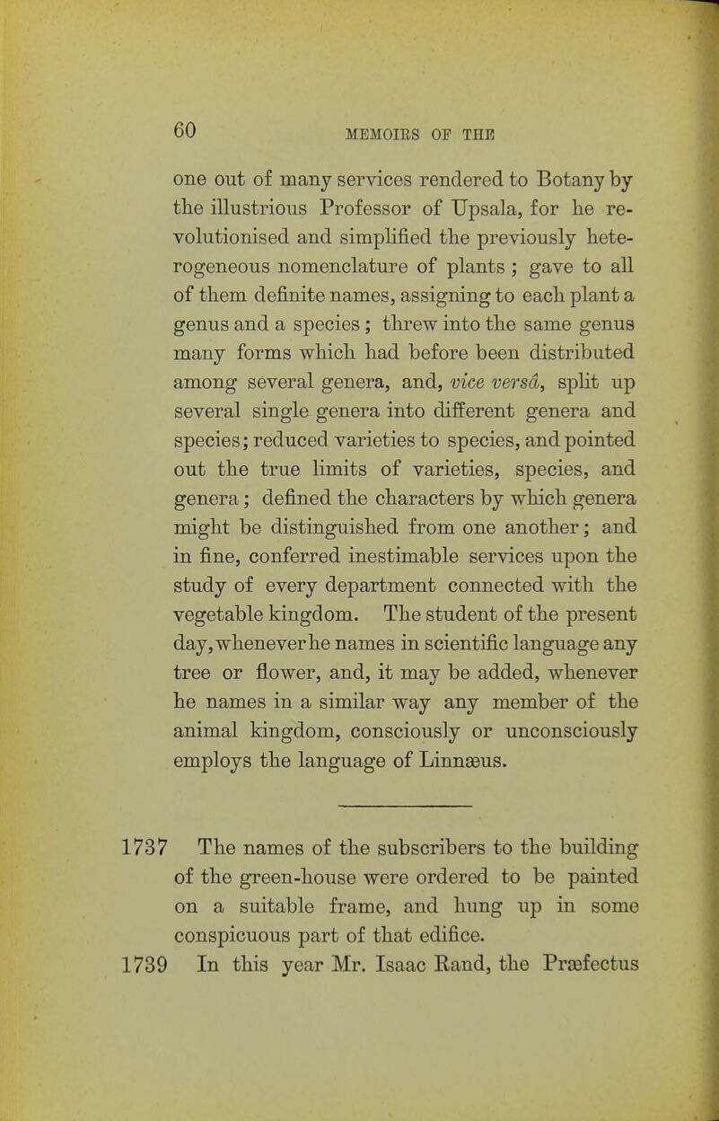 one out of many services rendered to Botany by tlie illustrious Professor of Upsala, for he re- volutionised and simplified tlie previously hete- rogeneous nomenclature of plants ; gave to all of them definite names, assigning to each plant a genus and a species; threw into the same genus many forms which had before been distributed among several genera, and, vice versa, split up several single genera into different genera and species; reduced varieties to species, and pointed out the true limits of varieties, species, and genera; defined the characters by which genera might be distinguished from one another; and in fine, conferred inestimable services upon the study of every department connected with the vegetable kingdom. The student of the present day, whenever he names in scientific language any tree or flower, and, it may be added, whenever he names in a similar way any member of the animal kingdom, consciously or unconsciously employs the language of Linnseus. 1737 The names of the subscribers to the building of the green-house were ordered to be painted on a suitable frame, and hung up in some conspicuous part of that edifice. 1739 In this year Mr. Isaac Kand, the Prsefectus