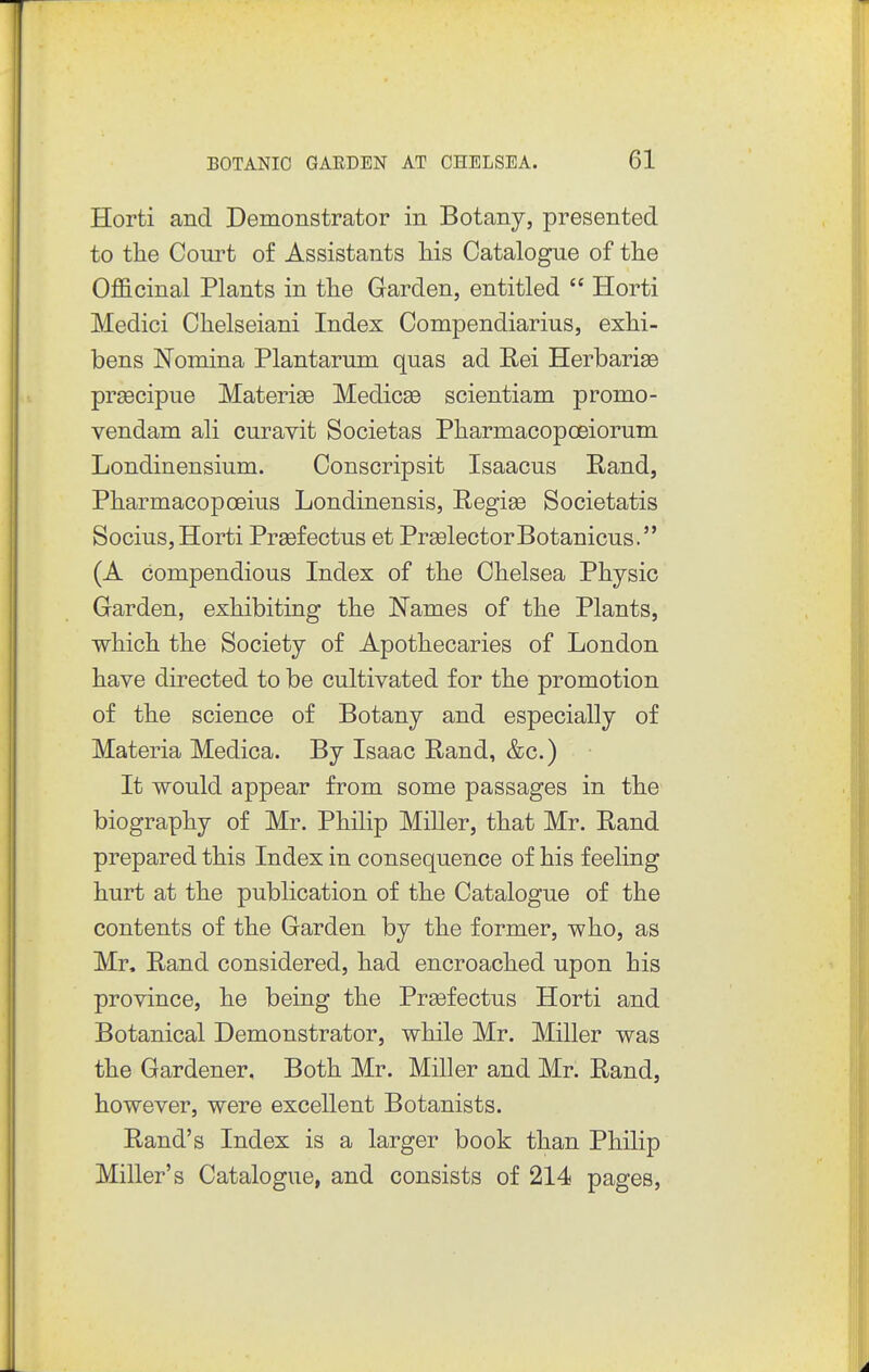 Horti and Demonstrator in Botany, presented to the Court of Assistants his Catalogue of the 0£B.cinal Plants in the Garden, entitled  Horti Medici Chelseiani Index Compendiarius, exhi- bens Nomina Plantarum quas ad Rei Herbarise prgecipue Materise Medicse scientiam promo- vendam ali curavit Societas Pharmacopoeiorum Londinensium. Conscripsit Isaacus Rand, Pharmacopoeius Londinensis, Regise Societatis Socius, Horti Prsefectus et PrselectorBotanicus. (A compendious Index of the Chelsea Physic Garden, exhibiting the Names of the Plants, which the Society of Apothecaries of London have directed to be cultivated for the promotion of the science of Botany and especially of Materia Medica. By Isaac Rand, &c.) It would appear from some passages in the biography of Mr. Philip MiUer, that Mr. Rand prepared this Index in consequence of his f eehng hurt at the publication of the Catalogue of the contents of the Garden by the former, who, as Mr. Rand considered, had encroached upon his province, he being the Prsefectus Horti and Botanical Demonstrator, while Mr. Miller was the Gardener. Both Mr. Miller and Mr. Rand, however, were excellent Botanists. Rand's Index is a larger book than Philip Miller's Catalogue, and consists of 214 pages.