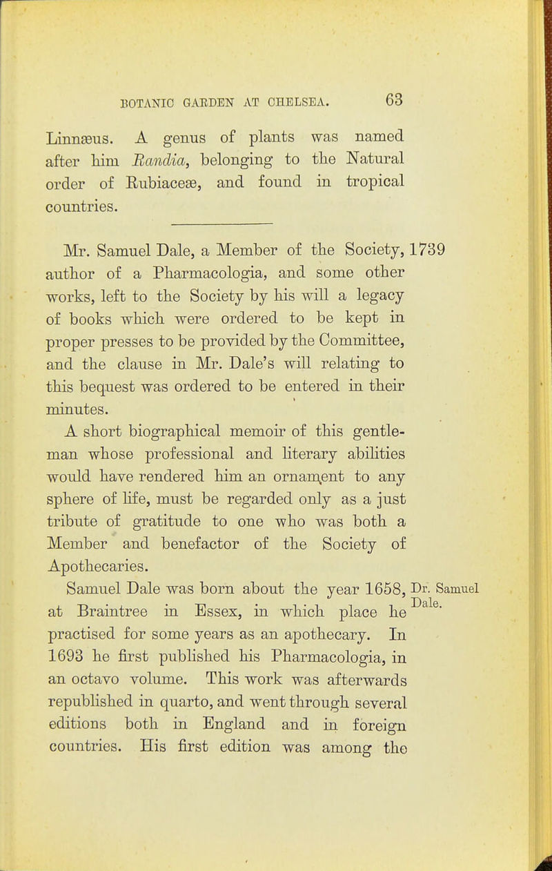 Linnaeus. A genus of plants was named after him Bandia, belonging to tlie Natural order of Rubiacese, and found in tropical countries. Mr. Samuel Dale, a Member of the Society, 1739 author of a Pharmacologia, and some other works, left to the Society by his will a legacy of books which were ordered to be kept in proper presses to be provided by the Committee, and the clause in Mr. Dale's will relating to this bequest was ordered to be entered in their minutes. A short biographical memoir of this gentle- man whose professional and literary abilities would have rendered him an ornam^ent to any sphere of hfe, must be regarded only as a just tribute of gratitude to one who was both a Member and benefactor of the Society of Apothecaries. Samuel Dale was born about the year 1658, Dr- Samuel at Braintree in Essex, in which place he practised for some years as an apothecary. In 1693 he jGlrst published his Pharmacologia, in an octavo volume. This work was afterwards republished in quarto, and went through several editions both in England and in foreign countries. His first edition was among the