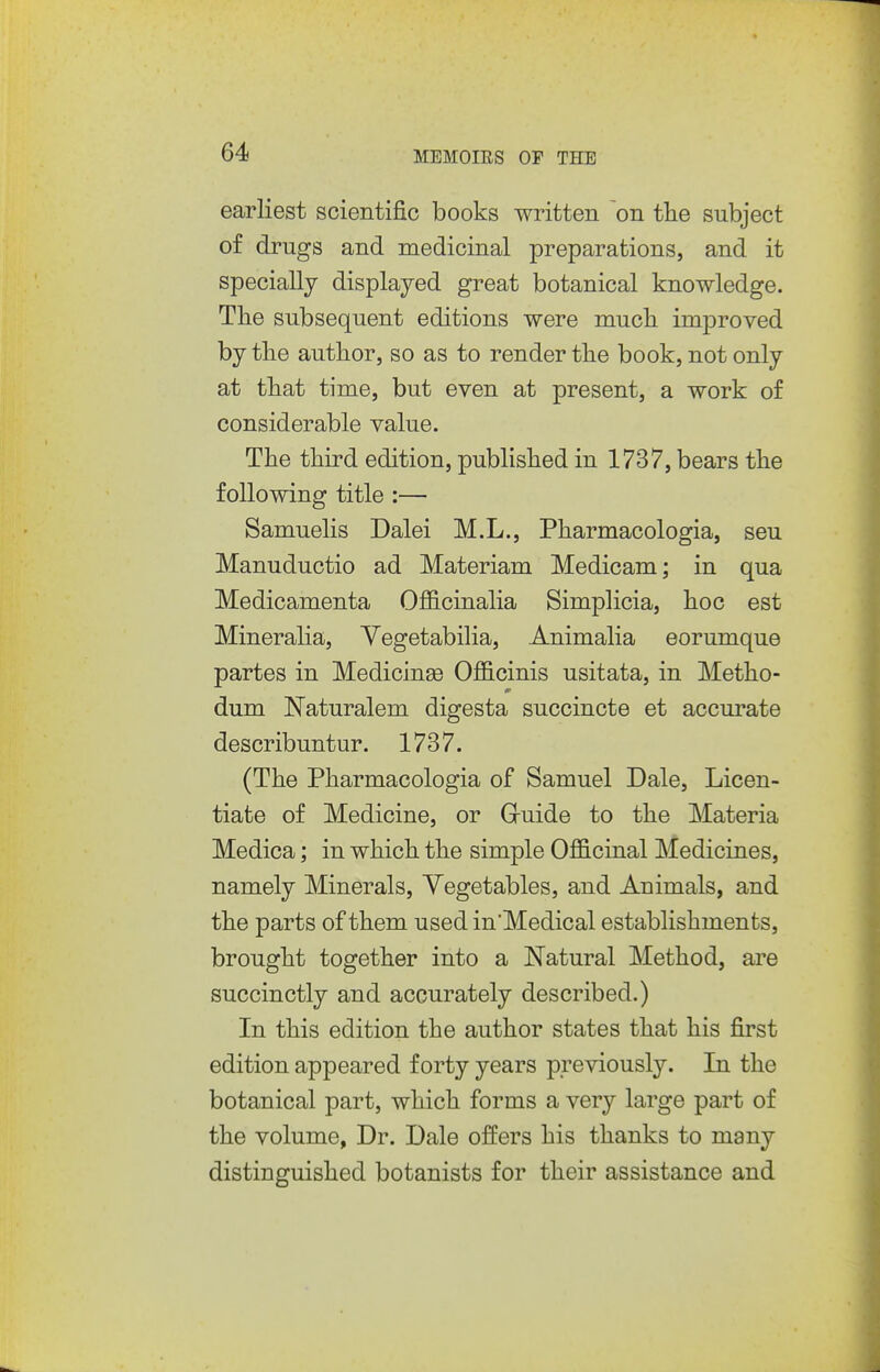 earliest scientific books written on the subject of drugs and medicinal preparations, and it specially displayed great botanical knowledge. Tlie subsequent editions were mucli imj)roved by the author, so as to render the book, not only at that time, but even at present, a work of considerable value. The third edition, published in 1737, bears the following title :— Samuelis Dalei M.L., Pharmacologia, sen Manuductio ad Materiam Medicam; in qua Medicamenta Officinalia Simplicia, hoc est Mineralia, Yegetabilia, Animalia eorumque partes in Medicinas Officinis usitata, in Metho- dum Naturalem digesta succincte et accurate describuntur. 1737. (The Pharmacologia of Samuel Dale, Licen- tiate of Medicine, or Gruide to the Materia Medica; in which the simple Officinal Medicines, namely Minerals, Vegetables, and Animals, and the parts of them used in'Medical establishments, brought together into a Natural Method, are succinctly and accurately described.) In this edition the author states that his first edition appeared forty years previously. In the botanical part, which forms a very large part of the volume, Dr. Dale offers his thanks to many distinguished botanists for their assistance and