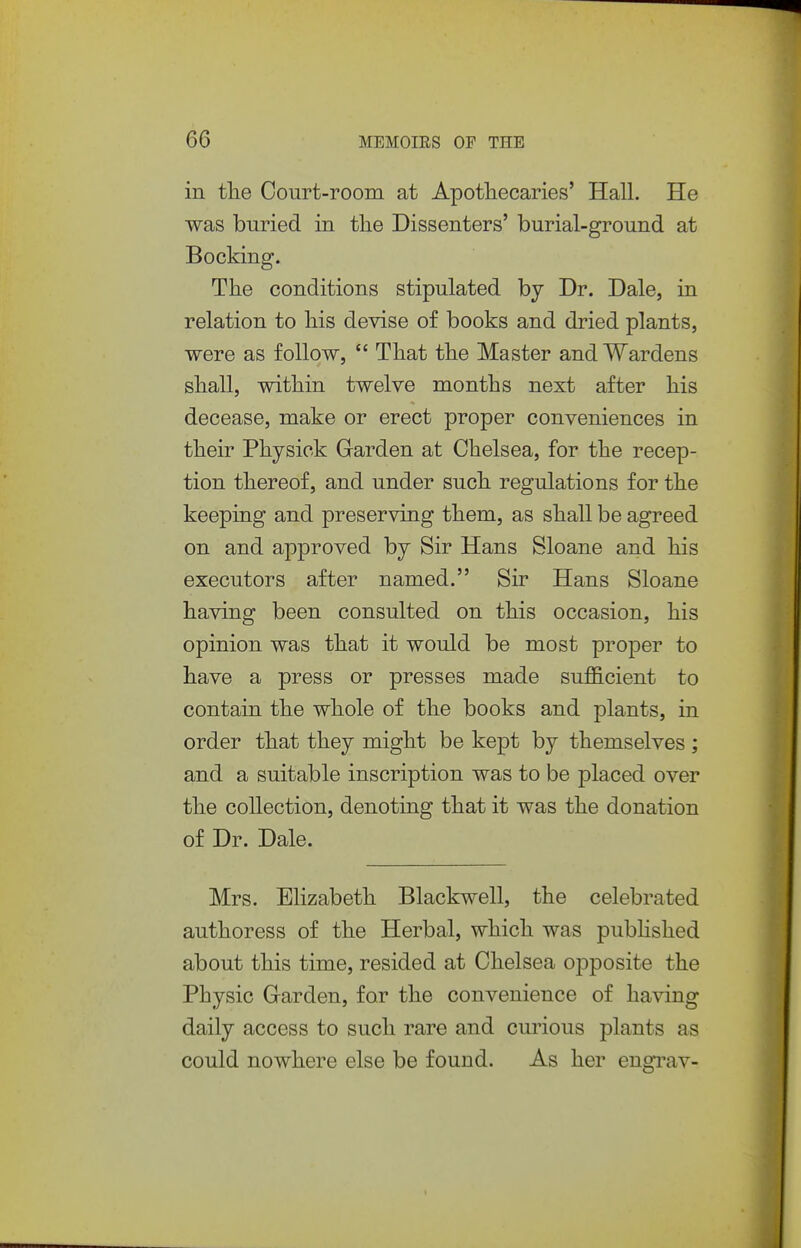 in tlie Court-room at Apothecaries' Hall. He was buried in the Dissenters' burial-ground at Booking. The conditions stipulated by Dr. Dale, in relation to his devise of books and dried plants, were as follow,  That the Master and Wardens shall, within twelve months next after his decease, make or erect proper conveniences in their Physick Garden at Chelsea, for the recep- tion thereof, and under such regulations for the keeping and preserving them, as shall be agreed on and approved by Sir Hans Sloane and his executors after named. Sir Hans Sloane having been consulted on this occasion, his opinion was that it would be most proper to have a press or presses made sufficient to contain the whole of the books and plants, in order that they might be kept by themselves ; and a suitable inscription was to be placed over the collection, denoting that it was the donation of Dr. Dale. Mrs. Elizabeth Blackwell, the celebrated authoress of the Herbal, which was pubHshed about this time, resided at Chelsea opposite the Physic Garden, for the convenience of having daily access to such rare and curious plants as could nowhere else be found. As her engi^av-