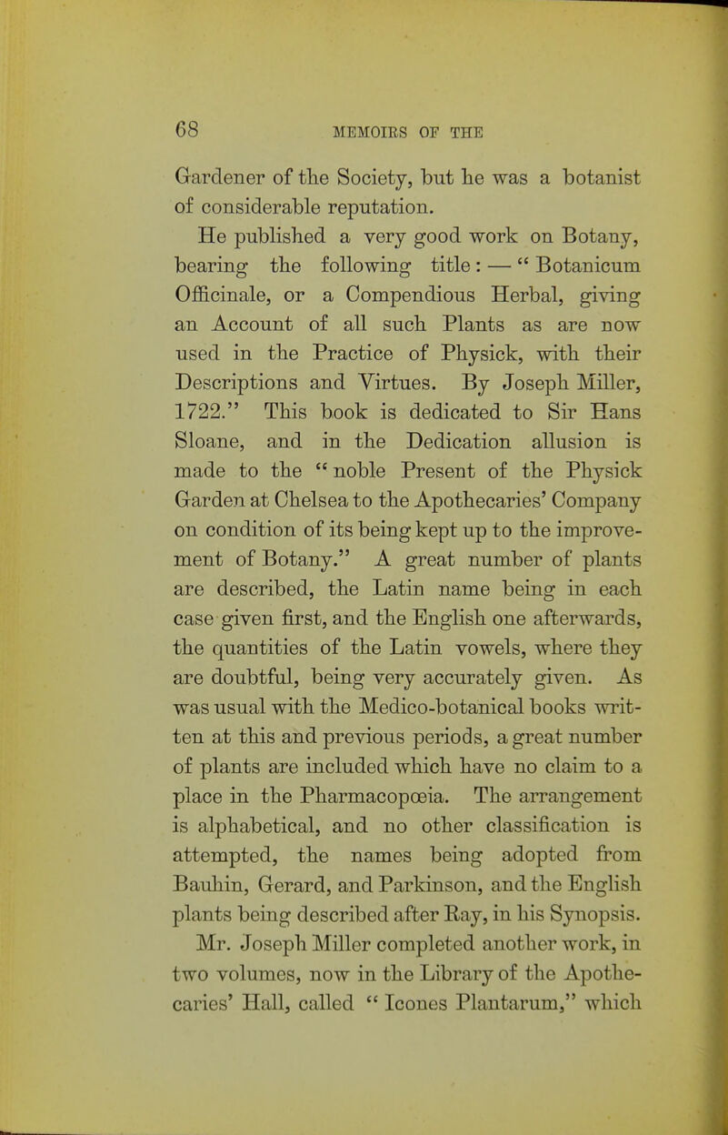 Gardener of the Society, but lie was a botanist of considerable reputation. He published a very good work on Botany, bearing the following title : —  Botanicum Officinale, or a Compendious Herbal, giving an Account of all such Plants as are now used in the Practice of Physick, with their Descriptions and Virtues. By Joseph Miller, 1722. This book is dedicated to Sir Hans Sloane, and in the Dedication allusion is made to the  noble Present of the Physick Garden at Chelsea to the Apothecaries' Company on condition of its being kept up to the improve- ment of Botany. A great number of plants are described, the Latin name being in each case given first, and the English one afterwards, the quantities of the Latin vowels, where they are doubtful, being very accurately given. As was usual with the Medico-botanical books writ- ten at this and previous periods, a great number of plants are included which have no claim to a place in the Pharmacopoeia. The arrangement is alphabetical, and no other classification is attempted, the names being adopted fi'om Bauhin, Gerard, and Parkinson, and the English plants being described after Ray, in his Synopsis. Mr. Joseph Miller completed another work, in two volumes, now in the Library of the Apothe- caries' Hall, called  Icones Plantarum, which
