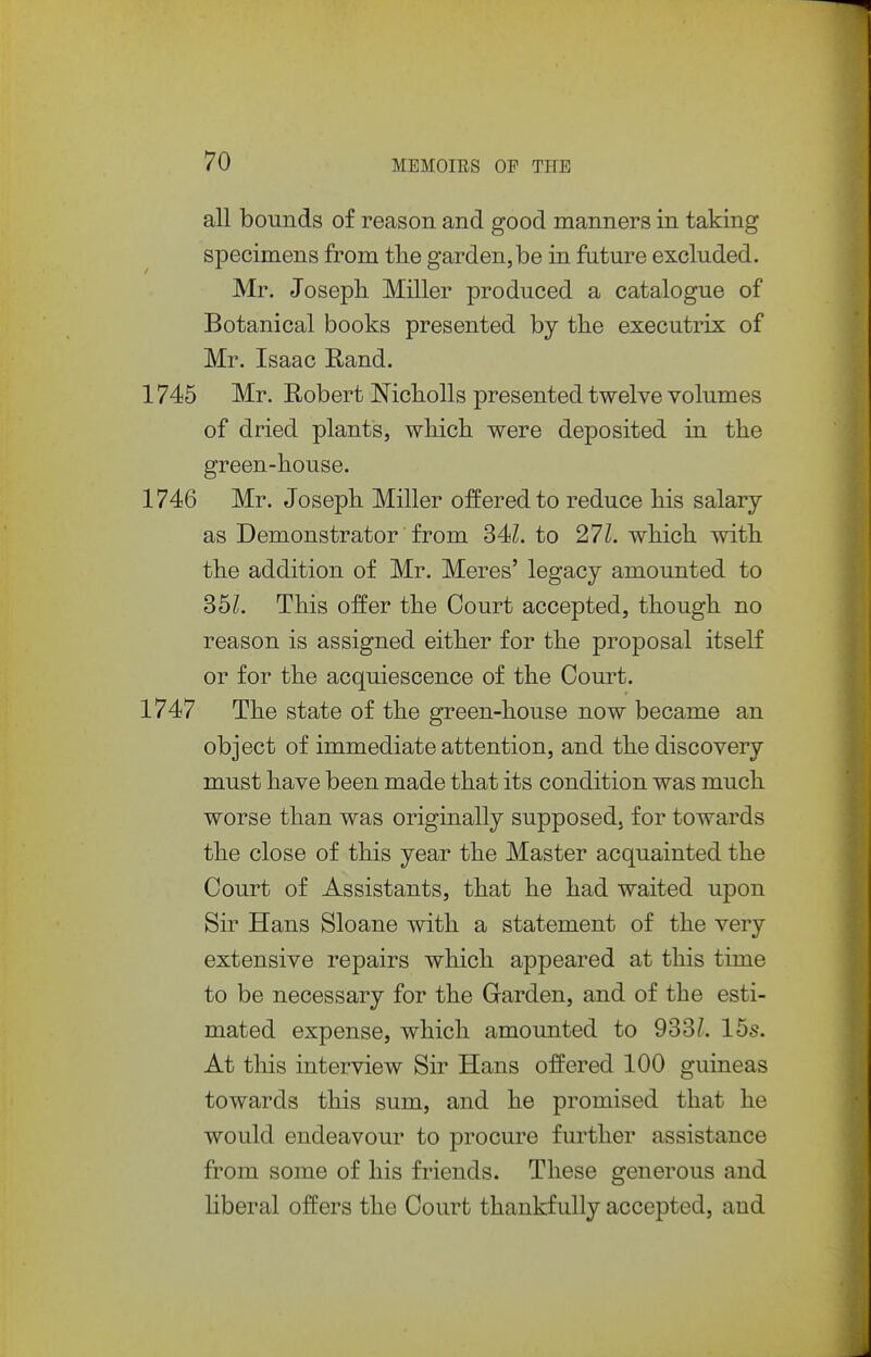 all bounds of reason and good manners in taking specimens from the garden, be in future excluded. Mr. Joseph Miller produced a catalogue of Botanical books presented by the executrix of Mr. Isaac Rand. '45 Mr. Robert Nicholls presented twelve volumes of dried plants, which, were deposited in the green-house. '46 Mr. Joseph Miller offered to reduce his salary as Demonstrator from 34L to 271. which with the addition of Mr. Meres' legacy amounted to 35L This offer the Court accepted, though no reason is assigned either for the proposal itself or for the acquiescence of the Court. '47 The state of the green-house now became an object of immediate attention, and the discovery must have been made that its condition was much worse than was originally supposed, for towards the close of this year the Master acquainted the Court of Assistants, that he had waited upon Sir Hans Sloane with a statement of the very extensive repairs which appeared at this time to be necessary for the Garden, and of the esti- mated expense, which amounted to 933/. 15s. At this interview Sir Hans offered 100 guineas towards this sum, and he promised that he would endeavour to procure further assistance from some of his friends. These generous and Hberal offers the Court thankfully accepted, and