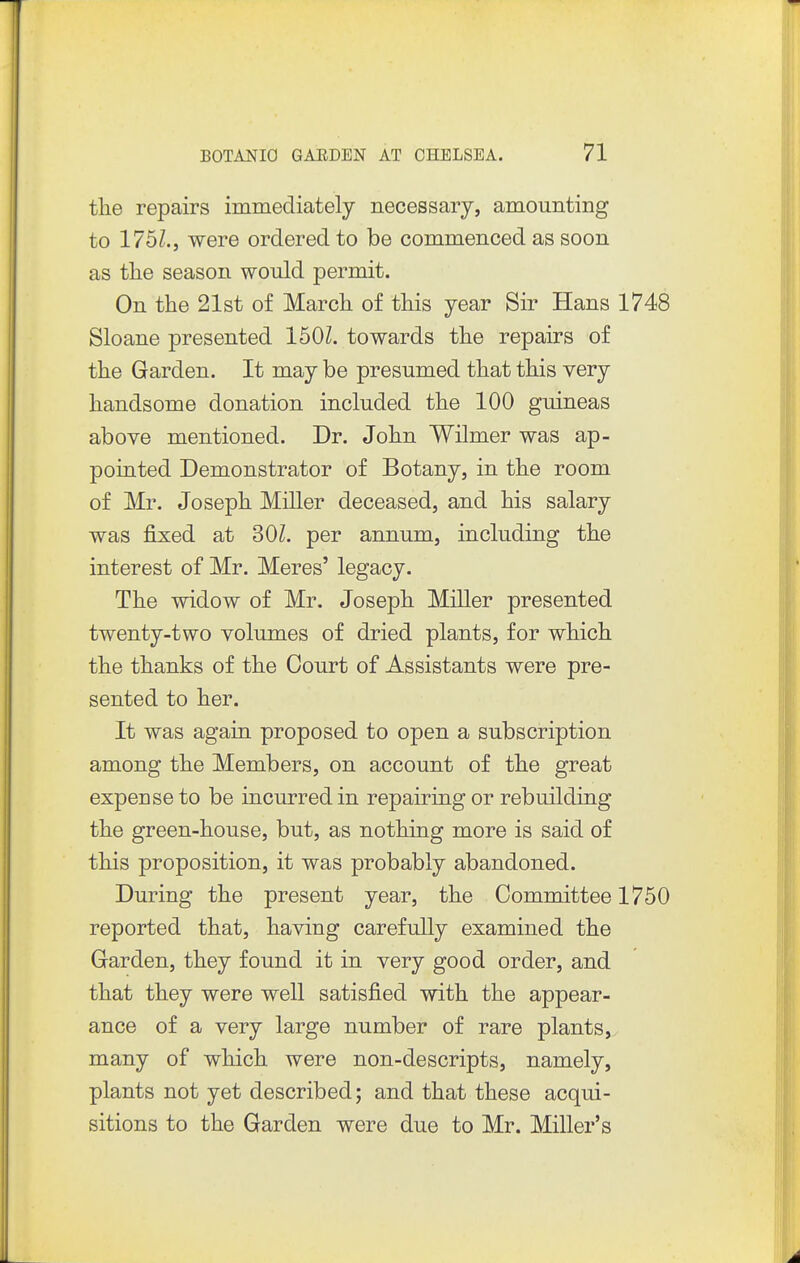 the repairs immediately necessary, amounting to 1761., were ordered to be commenced as soon as tlie season would permit. On the 21st of March of this year Sir Hans 1748 Sloane presented 150L towards the repairs of the Garden. It may be presumed that this very handsome donation included the 100 guineas above mentioned. Dr. John Wilmer was ap- pointed Demonstrator of Botany, in the room of Mr. Joseph Miller deceased, and his salary was fixed at 30Z. per annum, including the interest of Mr. Meres' legacy. The widow of Mr. Joseph Miller presented twenty-two volumes of dried plants, for which the thanks of the Court of Assistants were pre- sented to her. It was again proposed to open a subscription among the Members, on account of the great expense to be incurred in repairing or rebuilding the green-house, but, as nothing more is said of this proposition, it was probably abandoned. During the present year, the Committee 1750 reported that, having carefully examined the Garden, they found it in very good order, and that they were well satisfied with the appear- ance of a very large number of rare plants, many of which were non-descripts, namely, plants not yet described; and that these acqui- sitions to the Garden were due to Mr. Miller's