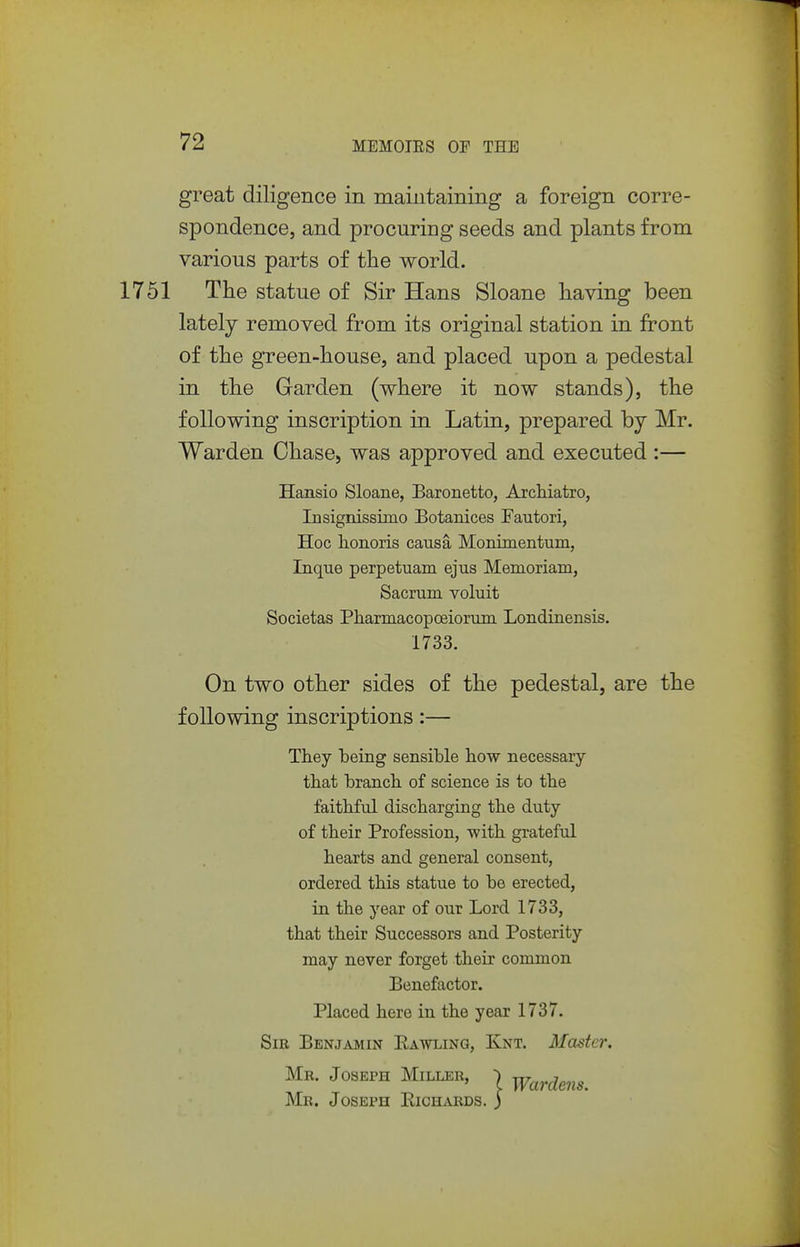 great diligence in maintaining a foreign corre- spondence, and procuring seeds and plants from various parts of the world. 1751 The statue of Sir Hans Sloane having been lately removed from its original station in front of the gTeen-house, and placed upon a pedestal in the Garden (where it now stands), the following inscription in Latin, prepared by Mr. Warden Chase, was approved and executed:— Hansio Sloane, Baronetto, Arcliiatro, Insignissimo Botanices Fautori, Hoc honoris causa Monimentum, Inque perpetuam ejus Memoriam, Sacrum voluit Societas Pharmacopoeiorum Londinensis. 1733. On two other sides of the pedestal, are the following inscriptions:— They heing sensible how necessary that branch of science is to the faithful discharging the duty of their Profession, with grateful hearts and general consent, ordered this statue to be erected, in the year of our Lord 1733, that their Successors and Posterity may never forget their common Benefactor. Placed here in the year 1737. Sir Benjamin Pawling, Knt. Master. Mr. Joseph Miller, j Mr. Joseph Eichards. j