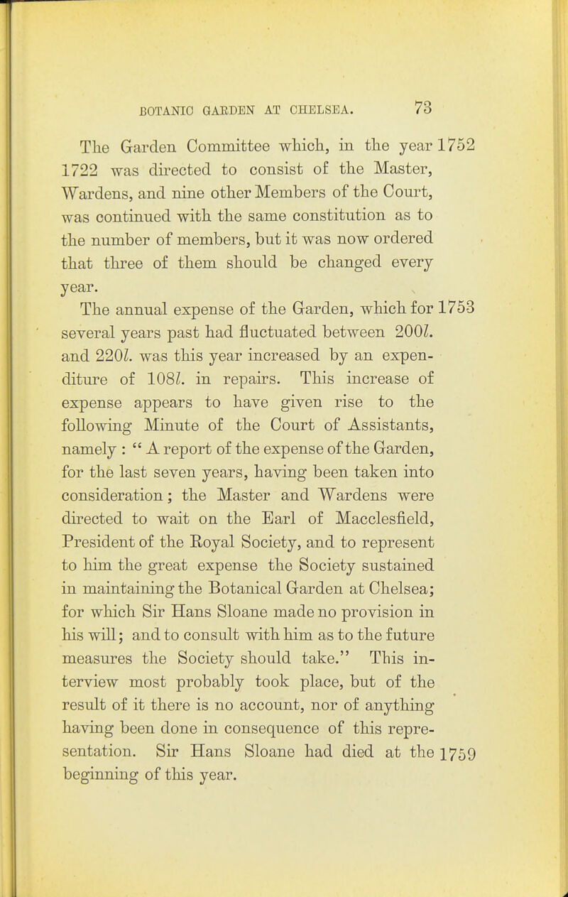 The Garden Committee whicli, in tlie year 1752 1722 was directed to consist of the Master, Wardens, and nine other Members of the Court, was continued with the same constitution as to the number of members, but it was now ordered that three of them should be changed every year. The annual expense of the Garden, which for 1753 several years past had fluctuated between 200Z. and 220Z. was this year increased by an expen- diture of 108Z. in repairs. This increase of expense appears to have given rise to the following Minute of the Court of Assistants, namely :  A report of the expense of the Garden, for the last seven years, having been taken into consideration; the Master and Wardens were directed to wait on the Earl of Macclesfield, President of the Royal Society, and to represent to him the great expense the Society sustained in maintaining the Botanical Garden at Chelsea; for which Sir Hans Sloane made no provision in his will; and to consult with him as to the future measures the Society should take. This in- terview most probably took place, but of the result of it there is no account, nor of anything having been done in consequence of this repre- sentation. Sir Hans Sloane had died at the 1759 beginning of this year.