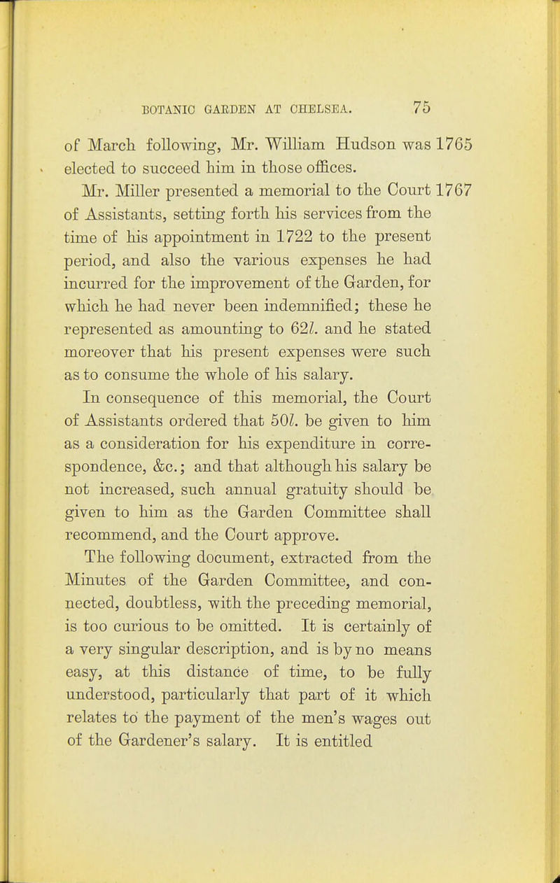 of March following, Mr. William Hudson was 1765 elected to succeed him in those offices. Mr. Miller presented a memorial to the Court 1767 of Assistants, setting forth his services from the time of his appointment in 1722 to the present period, and also the various expenses he had incurred for the improvement of the Garden, for which he had never been indemnified; these he represented as amounting to 62Z, and he stated moreover that his present expenses were such as to consume the whole of his salary. In consequence of this memorial, the Court of Assistants ordered that bOl. be given to him as a consideration for his expenditure in corre- spondence, &c.; and that although his salary be not increased, such annual gratuity should be given to him as the Garden Committee shall recommend, and the Court approve. The following document, extracted from the Minutes of the Garden Committee, and con- nected, doubtless, with the preceding memorial, is too curious to be omitted. It is certainly of a very singular description, and is by no means easy, at this distance of time, to be fully understood, particularly that part of it which relates to the payment of the men's wages out of the Gardener's salary. It is entitled