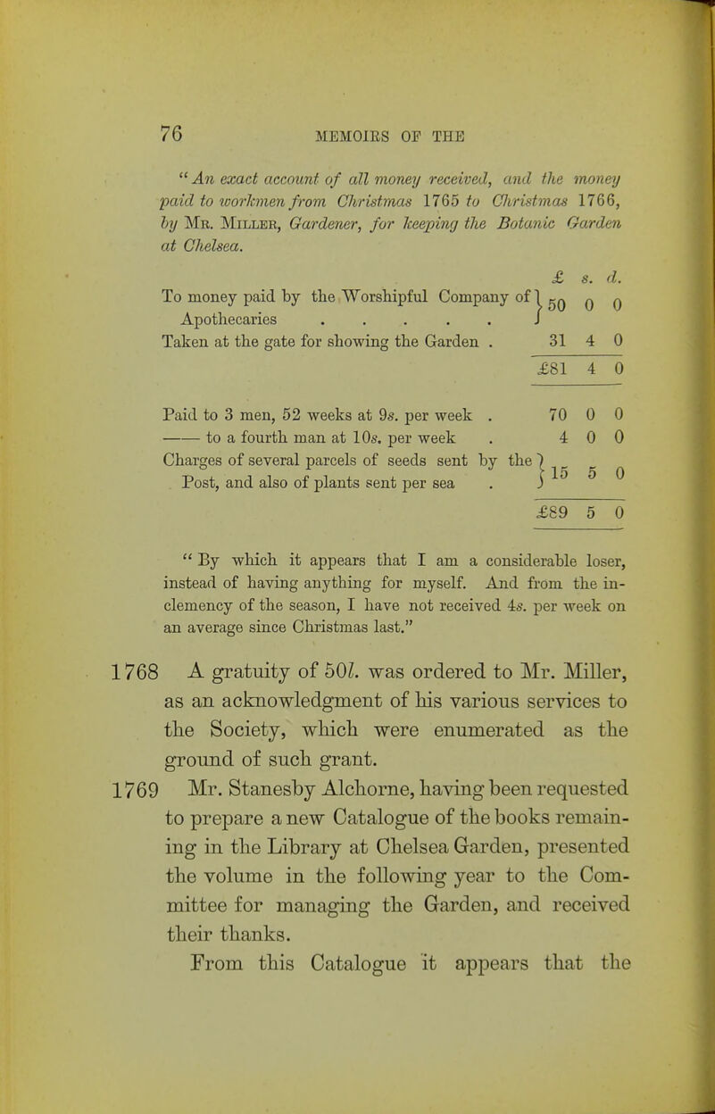  An exact account of all money received, and the money paid to ivorhnen from Christmas 1765 Christmas 1766, by Mr. Miller, Gardener, for keeping the Botanic Garden at Chelsea. £ s. d. To money paid by the Worshipful Company of 1 qq q q Apothecaries ..... J Taken at the gate for showing the Garden . 31 4 0 £81 4 0 Paid to 3 men, 52 weeks at 9s. per week . 70 0 0 to a fourth man at 10s. per week . 4 0 0 Charges of several parcels of seeds sent by the 1 ^ ^ Post, and also of plants sent per sea . j o o £89 5 0  By which it appears that I am a considerable loser, instead of having anything for myself. And from the in- clemency of the season, I have not received 4s. per week on an average since Christmas last. 768 A gratuity of 60L was ordered to Mr. Miller, as an acknowledgment of Ms various services to tlie Society, whicli were enumerated as the ground of sucli grant. 769 Mr. Stanesby Alchorne, having been requested to prepare a new Catalogue of the books remain- ing in the Library at Chelsea Garden, presented the volume in the following year to the Com- mittee for managing the Garden, and received their thanks. From this Catalogue it appears that the