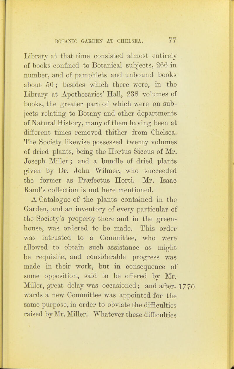 Library at that time consisted almost entirely of books confined to Botanical subjects, 266 in number, and of pamphlets and unbound books about 50; besides which there were, in the Library at Apothecaries' Hall, 238 volumes of books, the greater part of which were on sub- jects relating to Botany and other departments of Natural History, many of them having been at different times removed thither from Chelsea. The Society likewise possessed twenty volumes of dried plants, being the Hortus Siccus of Mr. Joseph Miller; and a bundle of dried plants given by Dr. John Wilraer, who succeeded the former as Prsefectus Horti. Mr. Isaac Rand's collection is not here mentioned. A Catalogue of the plants contained in the Garden, and an inventory of every particular of the Society's property there and in the green- house, was ordered to be made. This order was intrusted to a Committee, who were allowed to obtain such assistance as might be requisite, and considerable progress was made in their work, but in consequence of some opposition, said to be offered by Mr. Miller, great delay was occasioned; and after-1770 wards a new Committee was appointed for the same purpose, in order to obviate the dijBBculties raised by Mr. Miller. Whatever these difficulties