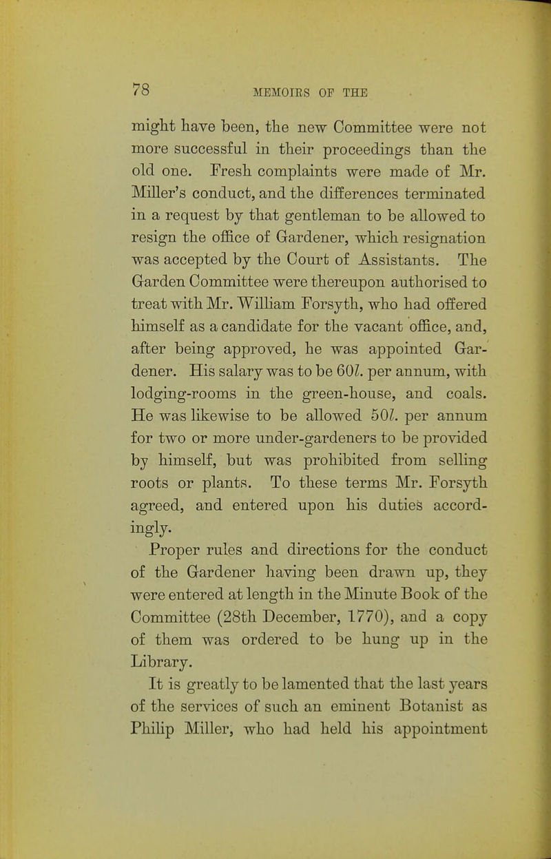 miglit have been, the new Committee were not more successful in their proceedings than the old one. Fresh complaints were made of Mr. Miller's conduct, and the differences terminated in a request by that gentleman to be allowed to resign the oflS.ce of Gardener, which resignation was accepted by the Court of Assistants. The Garden Committee were thereupon authorised to treat with Mr. William Forsyth, who had offered himself as a candidate for the vacant oflB.ce, and, after being approved, he was a^Dpointed Gar- dener. His salary was to be 601. per annum, with lodging-rooms in the green-house, and coals. He was likewise to be allowed 50L per annum for two or more under-gardeners to be provided by himself, but was prohibited from selling roots or plants. To these terms Mr. Forsyth agreed, and entered upon his duties accord- ingly. Proper rules and directions for the conduct of the Gardener having been drawn up, they were entered at length in the Minute Book of the Committee (28th December, 1770), and a copy of them was ordered to be hung up in the Library. It is greatly to be lamented that the last years of the services of such an eminent Botanist as PhiUp Miller, who had held his appointment