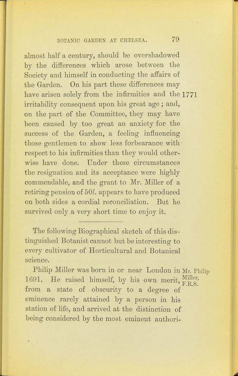 almost half a century, slioiild be overshadowed loj the differences which arose between the Society and himself in conducting the affairs of the Garden. On his part these differences may have arisen solely from the infirmities and the 1771 irritability consequent upon his great age ; and, on the part of the Committee, they may have been caused by too great an anxiety for the success of the Garden, a feeling influencing those gentlemen to show less forbearance with • respect to his infirmities than they would other- wise have done. Under these circumstances the resignation and its acceptance were highly commendable, and the grant to Mr. Miller of a retiring pension of 50Z. appears to have produced on both sides a cordial reconciliation. But he survived only a very short time to enjoy it. The following Biographical sketch of this dis- tinguished Botanist cannot but be interesting to every cultivator of Horticultural and Botanical science. Philip Miller was born in or near London in Mr. Philip 1691. He raised himself, by his own merit, JfS?^^' from a state of obscurity to a degree of eminence rarely attained by a person in his station of life, and arrived at the distinction of being considered by the most eminent authori-