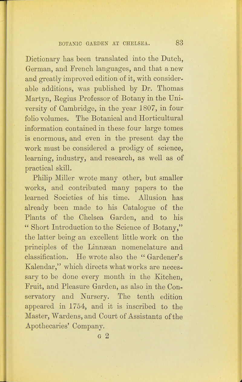 Dictionary lias been translated into the Dutcli, German, and French, languages, and that a new and greatly improved edition of it, with consider- able additions, was published by Dr. Thomas Martyn, Regius Professor of Botany in the Uni- versity of Cambridge, in the year J 807, in four folio volumes. The Botanical and Horticultural information contained in these four large tomes is enormous, and even in the present day the work must be considered a prodigy of science, learning, industry, and research, as well as of practical skill. Philip Miller wrote many other, but smaller works, and contributed many papers to the learned Societies of his time. Allusion has already been made to his Catalogue of the Plants of the Chelsea Garden, and to his  Short Introduction to the Science of Botany, the latter being an excellent little work on the principles of the Linngean nomenclature and classification. He wrote also the  Gardener's Kalendar, which directs what works are neces- sary to be done every month in the Kitchen, Fruit, and Pleasure Garden, as also in the Con- servatory and Nursery. The tenth edition appeared in 1754, and it is inscribed to the Master, Wardens, and Court of Assistants of the Apothecaries' Company. G 2